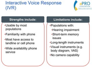 Interactive Voice Response
(IVR)
•Usable by most
populations
•Familiarity with phone
•Most have access to
landline or cell phone
•Wide availability phone
service
Strengths include:
•Populations with:
•Hearing impairment
•Short-term memory
issues
•Long-length instruments
•Visual instruments (e.g.
body diagram, VAS)
•No camera capability
Limitations include:
 