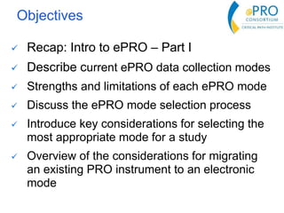 Objectives
 Recap: Intro to ePRO – Part I
 Describe current ePRO data collection modes
 Strengths and limitations of each ePRO mode
 Discuss the ePRO mode selection process
 Introduce key considerations for selecting the
most appropriate mode for a study
 Overview of the considerations for migrating
an existing PRO instrument to an electronic
mode
 