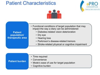 Patient Characteristics
• Functional conditions of target population that may
impact the way a diary can be administered:
• Diabetes-related vision deterioration
• Dry eye
• Hearing loss
• Parkinson’s disease-related tremors
• Stroke-related physical or cognitive impairment
Patient
population/
therapeutic area
• Time required
• Convenience
• Mode’s ease of use for target population
• Cognitive burden
Patient burden
 
