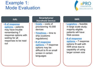 Example 1:
Mode Evaluation
•Costs – costs of
provisioning 10,000
devices
•Timelines – time to
ship (customs
regulations)
•# of response
options – 7 response
options may be
difficult to fit on small
screen in certain
languages
Smartphone/
Handheld Device:
• Logistics – feasible
in large scale study;
majority eligible
patients will have
Web access
• # of response
options – 7 response
options fit well with
IWR since due to
capability of using
larger screen size
IWR:
•# of response
options – patients
may have trouble
remembering 7
response options with
waiting for all
responses to be read
out
IVR:
 