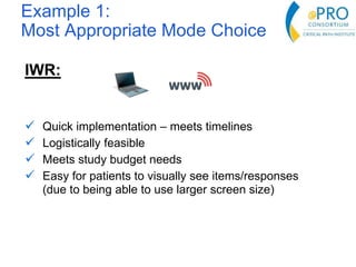 Example 1:
Most Appropriate Mode Choice
IWR:
 Quick implementation – meets timelines
 Logistically feasible
 Meets study budget needs
 Easy for patients to visually see items/responses
(due to being able to use larger screen size)
 