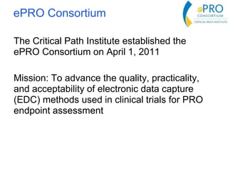 The Critical Path Institute established the
ePRO Consortium on April 1, 2011
Mission: To advance the quality, practicality,
and acceptability of electronic data capture
(EDC) methods used in clinical trials for PRO
endpoint assessment
ePRO Consortium
 