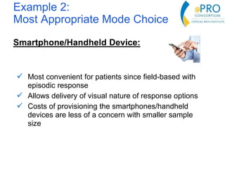 Example 2:
Most Appropriate Mode Choice
Smartphone/Handheld Device:
 Most convenient for patients since field-based with
episodic response
 Allows delivery of visual nature of response options
 Costs of provisioning the smartphones/handheld
devices are less of a concern with smaller sample
size
 