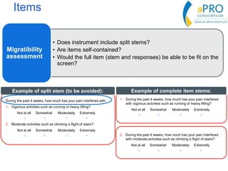 Items
• Does instrument include split stems?
• Are items self-contained?
• Would the full item (stem and responses) be able to be fit on the
screen?
Migratibility
assessment
During the past 4 weeks, how much has your pain interfered with:
1. Vigorous activities such as running or heavy lifting?
Not at all Somewhat Moderately Extremely
○ ○ ○ ○
2. Moderate activities such as climbing a flight of stairs?
Not at all Somewhat Moderately Extremely
○ ○ ○ ○
Example of split stem (to be avoided):
1. During the past 4 weeks, how much has your pain interfered
with vigorous activities such as running or heavy lifting?
Not at all Somewhat Moderately Extremely
○ ○ ○ ○
Example of complete item stems:
2. During the past 4 weeks, how much has your pain interfered
with moderate activities such as climbing a flight of stairs?
Not at all Somewhat Moderately Extremely
○ ○ ○ ○
 