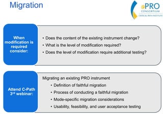 Migration
• Does the content of the existing instrument change?
• What is the level of modification required?
• Does the level of modification require additional testing?
When
modification is
required
consider:
Migrating an existing PRO instrument
• Definition of faithful migration
• Process of conducting a faithful migration
• Mode-specific migration considerations
• Usability, feasibility, and user acceptance testing
Attend C-Path
3rd webinar:
 