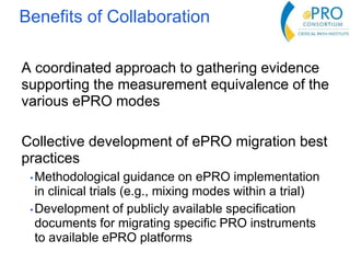 A coordinated approach to gathering evidence
supporting the measurement equivalence of the
various ePRO modes
Collective development of ePRO migration best
practices
• Methodological guidance on ePRO implementation
in clinical trials (e.g., mixing modes within a trial)
• Development of publicly available specification
documents for migrating specific PRO instruments
to available ePRO platforms
Benefits of Collaboration
 