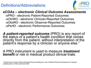 Definitions/Abbreviations
eCOAs – electronic Clinical Outcome Assessments
• ePRO - electronic Patient-Reported Outcomes
• eClinRO - electronic Clinician-Reported Outcomes
• eObsRO - electronic Observer-Reported Outcomes
• ePerfO - electronic Performance Outcomes
A patient-reported outcome (PRO) is any report of
the status of a patient’s health condition that comes
directly from the patient, without interpretation of the
patient’s response by a clinician or anyone else.1
A PRO instrument is used to measure treatment
benefit or risk in medical product clinical trials.
1 Guidance for Industry Patient-Reported Outcome Measures: Use in Medical Product Development to Support
Labeling Claims, FDA, December 2009
 