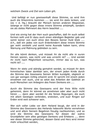 welchem Zweck und Ziel sein Leben gilt.
Und befolgt er nun gewissenhaft diese Stimme, so wird ihm
auch die Erkenntnis kommen .... sie wird ihn stets lenken, und
(es = d. Hg.) braucht der Mensch keinen anderen Wegweiser,
solange er nicht gegen diese innere Stimme ankämpft, sondern
sie als stetes Mahnwort des Herrn beachtet ....
Und wie sinnig hat der Herr euch geschaffen, daß ihr euch selbst
formen sollt und Er dazu euch einen ständigen Begleiter gab und
somit keiner von euch ohne den Beweis Seiner Huld blieb ....
d.h., daß ein jedes von euch Erdenkindern diese innere Stimme
gar wohl versteht und somit keine Ausrede haben kann, ohne
Warnung und Mahnung geblieben zu sein.
Ihr alle könnt denken, und müsset ihr da nicht alle in euren
Herzen spüren, was recht und was unrecht ist? .... Und werdet
ihr nicht nach Möglichkeit versuchen, immer das zu tun, was
recht ist? ....
Wenn ihr stets und ständig gemahnt werdet, so müsset ihr dem
himmlischen Vater dankbar sein, der einem jeden Kinde durch
die Stimme des Gewissens Seinen Willen kundgibt, obgleich er
von gar wenigen richtig erkannt wird. Er spricht mit einem jeden
einzelnen von euch, und so setzt das Arbeiten der Gottheit an
euch Menschen von Anbeginn des freien Denkens ein ....
durch die Stimme des Gewissens wird der freie Wille nicht
gehemmt, denn ihr könnet sie annehmen oder aber auch nicht
hören .... dann aber werdet ihr die feinen Regungen, die euch
mit allem Geistigen verbinden, ersticken, und euer Ringen auf
Erden wird weit schwerer sein.
Wer sich voller Liebe vor dem Heiland beugt, der wird in der
Stimme des Gewissens des Heilands liebevolle Worte vernehmen
und wird allem Seinem Begehren freudig nachkommen, und so
wird die Stimme des Gewissens für diesen der wahre
Grundpfeiler sein alles geistigen Denkens und Erlebens .... denn
wer dieser Stimme gehorchet, dessen Geist und Herz wird immer
mehr erleuchtet werden,
 