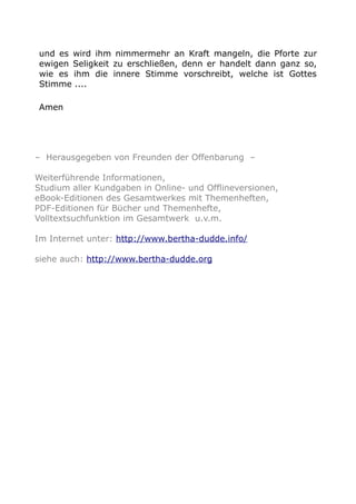 und es wird ihm nimmermehr an Kraft mangeln, die Pforte zur
ewigen Seligkeit zu erschließen, denn er handelt dann ganz so,
wie es ihm die innere Stimme vorschreibt, welche ist Gottes
Stimme ....
Amen
– Herausgegeben von Freunden der Offenbarung –
Weiterführende Informationen,
Studium aller Kundgaben in Online- und Offlineversionen,
eBook-Editionen des Gesamtwerkes mit Themenheften,
PDF-Editionen für Bücher und Themenhefte,
Volltextsuchfunktion im Gesamtwerk u.v.m.
Im Internet unter: http://www.bertha-dudde.info/
siehe auch: http://www.bertha-dudde.org
 