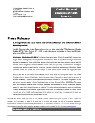 For Release 10/27.2014 – 10/31/2014
Contact: Hawar Shawki –Director of
Public Affairs
Kurdish National Congress of North
America
Phone: 586 344 4335
Email: hawar.shawki@gmail.com
Kurdish National
Congress of North
America
Press Release
A Hunger Strike to save Yezidi and Christian Women and Girls from ISIS in
Washington D.C
Kurdish Diaspora in the United States will go on hunger strike outside the White House on Monday
October 27th
till Friday October 31st
in D.C to gain international recognition for Yezidi and Christian
Women and Girls from ISIS.
Washington D.C, October 27, 2014: The Kurdish National Congress of North America (KNC) is endorsing a
hunger strike in Washington D.C at Lafayette Park (across from the White House) which aims to gain international
attention for thousands of Yezidi and Christian women and girls, who have been taken captive by Islamic State (IS)
terrorists and are being held at makeshift detention centers in Iraq and Syria. They have been forced into religious
conversion and are being raped, tortured, forced into marriage and sold into sexual slavery. Many have already
committed suicide and several who have managed to reach relatives on the outside are begging for death.
Believing that the US and others cannot afford to remain silent about this unimaginable horror, four Kurdish
Americans, Goran Slemani, Chato Fatah, Serkan Kurdee and Memn Mamrash are launching a hunger strike at
10:00am on Monday, October 27 at Lafayette Park across from the White House. This five day hunger strike will end
with a mock sex slave auction in front of the White House on Friday, October 31 from 12:00-3:00pm.This hunger
strike and subsequent mock sex slave auction are intended to raise awareness of this dire situation and generate
support for urgent efforts to save these women and girls. The hunger strikers, their supporters and an unprecedented
coalition of international and interfaith organizations stand united in condemnation of these IS crimes against
humanity and call on the US, coalition partners and international community to take immediate action to locate and
rescue these innocent women and girls before it is too late.
About KNC: The objective of KNC is to unite Kurds living in North America to work for common goals, to promote the idea of a United Free
Kurdistan, and to strengthen the voice of all Kurds living in the USA and Canada. The KNC is a democratic organization.
Its president and board of directors are elected by the members and the organization is governed by a set of by-laws. The KNC encourages
open discussion of issues, free speech, and active participation in leadership by its members. For more information go www.kncna.org.
 