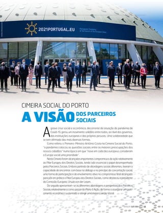 CIMEIRA SOCIAL DO PORTO
A VISÃO DOS PARCEIROS SOCIAIS
A
grave crise social e económica, decorrente da situação de pandemia de
Covid-19, gerou um movimento solidário entre todos, ao nível dos governos,
das instituições europeias e das próprias pessoas. Uma solidariedade que
se tem afirmado das mais diversas formas.
Como referiu o Primeiro-Ministro António Costa na Cimeira Social do Porto,
“a pandemia colocou as questões sociais entre as maiores preocupações dos
nossos cidadãos” numa época em que “nove em cada dez europeus consideram
a Europa social uma prioridade”.
NestaCimeiraforamalcançadosimportantescompromissosdeaçãorelativamente
ao Pilar Europeu dos Direitos Sociais, tendo sido essencial o papel desempenhado
pelosParceirosSociais.Emborapartindodeabordagenssociaisdiferentes,tiverama
capacidade de encontrar, com base no diálogo e no princípio de concertação social,
umaformadeparticipaçãoedeenvolvimentoativonocompromissofinalalcançado
parapôrempráticaoPilarEuropeudosDireitosSociais,comodestacouapresidente
da Comissão Europeia, Ursula von der Leyen.
Deseguidaapresentam-seasdiferentesabordagenseperspetivasdosParceiros
SociaisrelativamenteacomopassardoPlanoàAção,deformaaassegurarumcres-
cimento económico sustentado e atingir uma maior coesão social.
DOS PARCEIROS
SOCIAIS
DIRIGIR & FORMAR 11
CIMEIRA SOCIAL DO PORTO
A VISÃO
PRESIDÊNCIA
PORTUGUESA
DO
CONSELHO
DA
UE
 