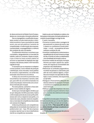 DIRIGIR & FORMAR 19
Impõe-se,pois,semhesitaçõesourodeios,uma
forteapostanaeducaçãoeformaçãoprofissional,no
contextodaaprendizagemaolongodavida.
É, assim, necessário:
•	Convencer os jovens sobre a vantagens de
permanecerem no sistema de ensino, seja
o clássico ou o profissional, ficando poten-
ciadas – e muito – as perspetivas de terem
melhores condições de vida.
•	Incentivaraatualizaçãodeconhecimentose
requalificaçãodosrecursoshumanosaolongo
davida,incutindoemtodosostrabalhadores
umamentalidadedeformaçãocontínua.
•	Incentivarmodelosdeeducaçãoeformação
flexíveis que sejam capazes de, rapida-
mente, dar resposta às necessidades das
empresas e dos trabalhadores.
•	Reformular os conteúdos programáticos,
incutindo nas pessoas ou valorizando, para
além de novos saberes digitais, a impor-
tânciadainovaçãoedacapacidadedeadap-
tação a novos contextos, não esquecendo
as soft skills.
•	Assegurar o financiamento adequado dos
diversos sistemas de educação e formação
e incentivos às empresas para desenvol-
verem formação.
•	Reforçar o papel das empresas e dos seus
representantes enquanto elemento-chave
para o sucesso dos sistemas de educação
e formação.
A importância da educação e formação é de
tal forma reconhecida que um dos três objetivos
mensuráveis do Plano de Ação da Comissão, a
alcançar até 2030, é “Pelo menos 60% de todos
os adultos deverão participar anualmente em
ações de formação”.
ACIPestápreparadaparapassardaspalavras
àsações.
do desenvolvimento do Modelo Social Europeu,
destaca-seodaeducaçãoeformaçãoprofissional.
Paraosempregadores,aqualificaçãodapopu-
lação constitui um pilar essencial para o cresci-
mento económico e para a promoção da coesão
social, uma vez que potencia o aumento da
competitividade, a modernização das empresas,
a produtividade, a empregabilidade e a melhoria
das condições de vida e de trabalho.
É fundamental interiorizar e reconhecer que
a sociedade e, designadamente, os mercados de
trabalho, estão em constante e rápida mutação,
e que a chave do nosso sucesso coletivo se
encontra na capacidade de adaptação das orga-
nizaçõesedaspessoas,desdeonívelmaisbaixo
à gestão de topo.
É necessário que as empresas se adaptem
a novos produtos, novos métodos de produção
e distribuição, novos mercados, novos padrões
de consumo e, especialmente, a um ainda mais
acentuado crescimento da concorrência.
O reforço da concorrência promoverá uma
nova dinâmica nas empresas e sectores, dado
que, para além da concorrência baseada nos
custos de produção, haverá ainda uma concor-
rência motivada pela inovação.
Poroutraspalavras,opresenteeofuturoobri-
garão a novos modelos de negócio.
Acrescequeatransiçãodigitaleclimática,que
se quer adequada e benéfica para todos, implica
a reformulação profunda dos atuais perfis profis-
sionais,bemcomoacriaçãodenovosperfis,e,na
maioriadoscasos,elevadosníveisdecompetên-
ciasounovostiposdecompetênciasrelacionadas
com avanços tecnológicos.
A falta de profissionais com competências
adequadas às necessidades das empresas é um
problema bem real – hoje, 70% das empresas
europeias reportam que os seus trabalhadores
não têm as competências necessárias.
CimeiraSocialdoPorto.Avisãodosparceirossociais
 