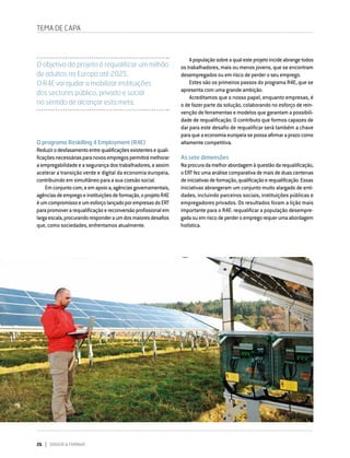 26 DIRIGIR & FORMAR
TEMA DE CAPA
O programa Reskilling 4 Employment (R4E)
Reduzirodesfasamentoentrequalificaçõesexistentesequali-
ficaçõesnecessáriasparanovosempregospermitirámelhorar
a empregabilidade e a segurança dos trabalhadores, e assim
acelerar a transição verde e digital da economia europeia,
contribuindo em simultâneo para a sua coesão social.
Emconjuntocom,eemapoioa,agênciasgovernamentais,
agênciasdeempregoeinstituiçõesdeformação,oprojetoR4E
éumcompromissoeumesforçolançadoporempresasdoERT
parapromoverarequalificaçãoereconversãoprofissionalem
largaescala,procurandoresponderaumdosmaioresdesafios
que, como sociedades, enfrentamos atualmente.
Apopulaçãosobreaqualesteprojetoincideabrangetodos
os trabalhadores, mais ou menos jovens, que se encontram
desempregados ou em risco de perder o seu emprego.
Estes são os primeiros passos do programa R4E, que se
apresenta com uma grande ambição.
Acreditamos que o nosso papel, enquanto empresas, é
o de fazer parte da solução, colaborando no esforço de rein-
venção de ferramentas e modelos que garantam a possibili-
dade de requalificação. O contributo que formos capazes de
dar para este desafio de requalificar será também a chave
paraqueaeconomiaeuropeiasepossaafirmaraprazocomo
altamente competitiva.
As sete dimensões
Naprocuradamelhorabordagemàquestãodarequalificação,
oERTfezumaanálisecomparativademaisdeduascentenas
deiniciativasdeformação,qualificaçãoerequalificação.Essas
iniciativas abrangeram um conjunto muito alargado de enti-
dades, incluindo parceiros sociais, instituições públicas e
empregadores privados. Os resultados foram a lição mais
importante para o R4E: requalificar a população desempre-
gadaouemriscodeperderoempregorequerumaabordagem
holística.
O objetivo do projeto é requalificar um milhão
de adultos na Europa até 2025.
O R4E vai ajudar a mobilizar instituições
dos sectores público, privado e social
no sentido de alcançar esta meta.
 