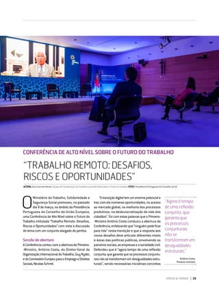 DIRIGIR & FORMAR 29
CONFERÊNCIA DE ALTO NÍVEL SOBRE O FUTURO DO TRABALHO
“TRABALHO REMOTO: DESAFIOS, RISCOS E OPORTUNIDADES”
“TRABALHO REMOTO: DESAFIOS,
RISCOS E OPORTUNIDADES”
O
Ministério do Trabalho, Solidariedade e
Segurança Social promoveu, no passado
dia 9 de março, no âmbito da Presidência
Portuguesa do Conselho da União Europeia,
uma Conferência de Alto Nível sobre o Futuro do
Trabalho intitulada “Trabalho Remoto: Desafios,
Riscos e Oportunidades” com vista à discussão
do tema com um conjunto alargado de peritos.
Sessão de abertura
AConferênciacontoucomaaberturadoPrimeiro-
‑Ministro, António Costa, do Diretor-Geral da
OrganizaçãoInternacionaldoTrabalho,GuyRyder,
edoComissárioEuropeuparaoEmpregoeDireitos
Sociais,NicolasSchmit.
CONFERÊNCIA DE ALTO NÍVEL SOBRE O FUTURO DO TRABALHO
“Atransiçãodigitaltemumenormepotenciale
traz com ela inúmeras oportunidades, no acesso
ao mercado global, na melhoria dos processos
produtivos, na desburocratização da vida dos
cidadãos”.FoicomestaspalavrasqueoPrimeiro-
‑Ministro António Costa conduziu a abertura da
Conferência,enfatizandoque“ninguémpodeficar
para trás” nesta transição e que a resposta aos
novos desafios deve articular diferentes níveis
e áreas das políticas públicas, envolvendo os
parceirossociais,asempresaseasociedadecivil.
Defendeu que é “agora tempo de uma reflexão
conjunta,quegarantaqueosprocessosconjuntu-
raisnãosetransformamemdesigualdadesestru-
turais”, sendo necessárias iniciativas concretas
AUTORA:AnaLimadasNeves,EquipadeCoordenaçãodaConferênciadeAltoNívelsobreoFuturodoTrabalhoFOTOS:PresidênciaPortuguesadoConselhodaUE
“Agora é tempo
de uma reflexão
conjunta, que
garanta que
os processos
conjunturais
não se
transformam em
desigualdades
estruturais.”
António Costa,
Primeiro-ministro
 