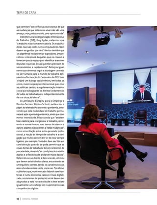 30 DIRIGIR & FORMAR
TEMA DE CAPA
quepermitam“darconfiançaaoseuropeusdeque
as mudanças que estamos a viver não são uma
ameaça,mas,pelocontrário,umaoportunidade”.
O Diretor-Geral da Organização Internacional
do Trabalho (OIT), Guy Ryder, salientou que
“o trabalho não é uma mercadoria. Os trabalha-
dores não são robôs nem computadores. Nem
devemsergeridosporeles”.Alertoutambémque
“osalgoritmosincorporamassuposições,precon-
ceitos e interesses daqueles que os criaram e
fornecempoucoespaçoparaidentificareresolver
disputas e queixas. Essas questões precisam de
ser resolvidas, e rapidamente”. Reforçou igual-
mentequedevemosseguiraabordagemcentrada
no ser humano para o mundo do trabalho deli-
neada na Declaração do Centenário da OIT. E isso
“exigirá um diálogo social efetivo, em todos os
níveis;maiorcooperaçãointernacional,paracriar
as políticas certas; e regulamentação interna-
cional que salvaguarde os direitos fundamentais
de todos os trabalhadores, independentemente
da sua situação laboral”.
O Comissário Europeu para o Emprego e
Direitos Sociais, Nicolas Schmit, evidenciou o
papel do teletrabalho durante a pandemia, ante-
vendo que esta modalidade de trabalho perma-
neceráapósoperíodopandémico,aindaquecom
menor intensidade. Frisou ainda que “existem
boas razões para reorganizar o trabalho, recor-
rendo a novas formas, mas temos de atentar a
alguns aspetos subjacentes a estas mudanças”,
como a conciliação entre a vida pessoal e profis-
sional, a noção do tempo de trabalho e a obri-
gaçãoquemuitossentememterdeestarsempre
ligados, por exemplo. Também deve ser tido em
consideração que não se pode permitir que as
novasformasdetrabalhosetornemsinónimosde
precariedade,devendo“ascondiçõesdetrabalho
dignas e a flexibilidade andar de mãos dadas”.
Referindo-se ao direito à desconexão, afirmou
quedevemexistirdireitosclaros,encontrando-se
um equilíbrio correto, sendo os parceiros sociais
atores fundamentais neste processo. Por último,
sublinhou que, num mercado laboral sem fron-
teiras e numa economia cada vez mais digitali-
zada, os sistemas de proteção social devem ser
adaptados a esta nova realidade e deve existir
igualmente um esforço de investimento nas
competências digitais.
 