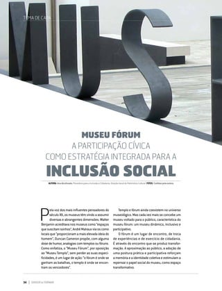 34 DIRIGIR & FORMAR
MUSEU FÓRUM
A PARTICIPAÇÃO CÍVICA COMO ESTRATÉGIA INTEGRADA PARA A
INCLUSÃO SOCIAL
P
ela voz dos mais influentes pensadores do
século XX, os museus têm vindo a assumir
diversas e abrangentes dimensões. Walter
Benjaminacreditavanosmuseuscomo“espaços
quesuscitamsonhos”,AndréMalrauxvia-oscomo
locaisque“proporcionamamaiselevadaideiado
homem”, Duncan Cameron propõe, com alguma
dosedehumor,analogiascomtemplosoufóruns.
Como enfatiza, o “Museu Fórum”, por oposição
ao “Museu Templo”, sem perder as suas especi-
ficidades, é um lugar de ação: “o fórum é onde se
ganham as batalhas, o templo é onde se encon-
tram os vencedores”.
MUSEU FÓRUM
A PARTICIPAÇÃO CÍVICA
COMO ESTRATÉGIA INTEGRADA PARA A
INCLUSÃO SOCIAL
Templo e fórum ainda coexistem no universo
museológico. Mas cada vez mais se concebe um
museu voltado para o público, característica do
museu fórum: um museu dinâmico, inclusivo e
participativo.
O fórum é um lugar de encontro, de troca
de experiências e de exercício de cidadania.
É através do encontro que se produz transfor-
mação. A aproximação ao público, a adoção de
uma postura prática e participativa reforçam
a memória e a identidade coletiva e estimulam a
repensar o papel social do museu, como espaço
transformativo.
TEMA DE CAPA
AUTORA:AnaAlcoforado,ProvedoraparaaInclusãoeCidadania.Direção-GeraldoPatrimónioCultural FOTOS:Cedidaspelaautora
 