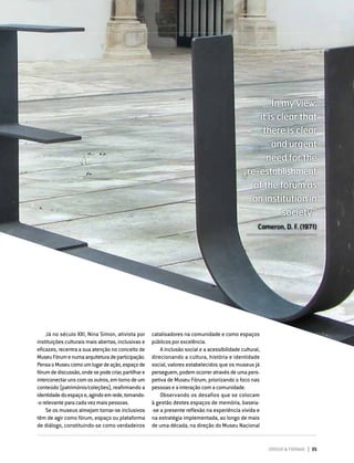DIRIGIR & FORMAR 35
“In my view,
it is clear that
there is clear
and urgent
need for the
re-establishment
of the fórum as
an institution in
society.”
Cameron, D. F. (1971)
Já no século XXI, Nina Simon, ativista por
instituições culturais mais abertas, inclusivas e
eficazes, recentra a sua atenção no conceito de
MuseuFórumenumaarquiteturadeparticipação.
PensaoMuseucomoumlugardeação,espaçode
fórumdediscussão,ondesepodecriar,partilhare
interconectarunscomosoutros,emtornodeum
conteúdo (património/coleções), reafirmando a
identidadedoespaçoe,agindoemrede,tornando-
-o relevante para cada vez mais pessoas.
Se os museus almejam tornar-se inclusivos
têm de agir como fórum, espaço ou plataforma
de diálogo, constituindo-se como verdadeiros
catalisadores na comunidade e como espaços
públicos por excelência.
A inclusão social e a acessibilidade cultural,
direcionando a cultura, história e identidade
social, valores estabelecidos que os museus já
perseguem, podem ocorrer através de uma pers-
petiva de Museu Fórum, priorizando o foco nas
pessoas e a interação com a comunidade.
Observando os desafios que se colocam
à gestão destes espaços de memória, baseia-
-se a presente reflexão na experiência vivida e
na estratégia implementada, ao longo de mais
de uma década, na direção do Museu Nacional
 