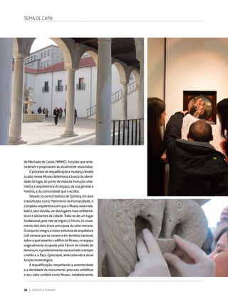 36 DIRIGIR & FORMAR
TEMA DE CAPA
deMachadodeCastro(MNMC),funçõesqueante-
cederamepropiciaramasatualmenteassumidas.
Oprocessoderequalificaçãoemudançalevada
acabonesseMuseudeterminaabuscadaidenti-
dadedolugar,dopontodevistadaevoluçãourba-
nísticaearquitetónicadoespaço,dasuagénesee
história,edacomunidadequeoacolhe.
SituadonocentrohistóricodeCoimbra,emárea
classificada como Património da Humanidade, o
complexoarquitetónicoemqueoMuseuestáinsta-
ladoé,semdúvida,umdoslugaresmaisemblemá-
ticos e aliciantes da cidade. Trata-se de um lugar
fundacional,poisneleseergueuoFórum,nocruza-
mento dos dois eixos principais da urbe romana.
Oconjuntointegraamaiorestruturadearquitetura
civilromanaqueseconservaemterritórionacional,
sobreaqualassentaoedifíciodoMuseu,noespaço
originalmente ocupado pelo Fórum da cidade de
Aeminium,eposteriormentevocacionadoatemplo
cristão e a Paço Episcopal, antecedendo a atual
funçãomuseológica.
A requalificação, respeitando a autenticidade
eaidentidadedomonumento,procurousolidificar
o seu valor unitário como Museu, estabelecendo
 
