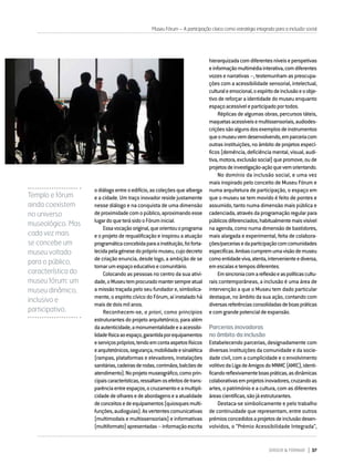 DIRIGIR & FORMAR 37
Museu Fórum – A participação cívica como estratégia integrada para a inclusão social
odiálogoentreoedifício,ascoleçõesquealberga
e a cidade. Um traço inovador reside justamente
nesse diálogo e na conquista de uma dimensão
deproximidadecomopúblico,aproximandoesse
lugardoqueterásidooFóruminicial.
Essavocaçãooriginal,queorientouoprograma
e o projeto de requalificação e inspirou a atuação
programáticaconcebidaparaainstituição,foiforta-
lecidapelagénesedoprópriomuseu,cujodecreto
de criação enuncia, desde logo, a ambição de se
tornarumespaçoeducativoecomunitário.
Colocando as pessoas no centro da sua ativi-
dade,oMuseutemprocuradomantersempreatual
a missão traçada pelo seu fundador e, simbolica-
mente, o espírito cívico do Fórum, aí instalado há
maisdedoismilanos.
Reconhecem-se, a priori, como princípios
estruturantes do projeto arquitetónico, para além
daautenticidade,amonumentalidadeeaacessibi-
lidadefísicaaoespaço,garantidaporequipamentos
eserviçospróprios,tendoemcontaaspetosfísicos
earquitetónicos,segurança,mobilidadeesinalética
(rampas, plataformas e elevadores, instalações
sanitárias,cadeirasderodas,corrimãos,balcõesde
atendimento).Noprojetomuseográfico,comoprin-
cipaiscaracterísticas,ressaltamosefeitosdetrans-
parênciaentreespaços,ocruzamentoeamultipli-
cidadedeolharesedeabordagenseaatualidade
deconceitosedeequipamentos(quiosquesmulti-
funções,audioguias).Asvertentescomunicativas
(multimodais e multissensoriais) e informativas
(multiformato)apresentadas–informaçãoescrita
hierarquizadacomdiferentesníveiseperspetivas
einformaçãomultimédiainterativa,comdiferentes
vozes e narrativas –, testemunham as preocupa-
ções com a acessibilidade sensorial, intelectual,
culturaleemocional,oespíritodeinclusãoeoobje-
tivo de reforçar a identidade do museu enquanto
espaçoacessíveleparticipadoportodos.
Réplicas de algumas obras, percursos táteis,
maquetasacessíveisemultissensoriais,audiodes-
criçõessãoalgunsdosexemplosdeinstrumentos
queomuseuvemdesenvolvendo,emparceriacom
outras instituições, no âmbito de projetos especí-
ficos (demência, deficiência mental, visual, audi-
tiva,motora,exclusãosocial)quepromove,oude
projetosdeinvestigação-açãoquevemorientando.
No domínio da inclusão social, e uma vez
mais inspirado pelo conceito de Museu Fórum e
numa arquitetura de participação, o espaço em
que o museu se tem movido é feito de pontes e
assumido, tanto numa dimensão mais pública e
cadenciada, através da programação regular para
públicosdiferenciados,habitualmentemaisvisível
na agenda, como numa dimensão de bastidores,
mais alargada e experimental, feita de colabora-
ções/parceriasedaparticipaçãocomcomunidades
específicas.Ambascumpremumavisãodemuseu
comoentidadeviva,atenta,intervenienteediversa,
emescalasetemposdiferentes.
Emsincroniacomareflexãoeaspolíticascultu-
rais contemporâneas, a inclusão é uma área de
intervenção a que o Museu tem dado particular
destaque, no âmbito da sua ação, contando com
diversasreferênciasconsolidadasdeboaspráticas
ecomgrandepotencialdeexpansão.
Parcerias inovadoras
no âmbito da inclusão
Estabelecendo parcerias, designadamente com
diversas instituições da comunidade e da socie-
dade civil, com a cumplicidade e o envolvimento
volitivodaLigadeAmigosdoMNMC(AMIC),identi-
ficandoreflexivamenteboaspráticas,asdinâmicas
colaborativasemprojetosinovadores,cruzandoas
artes, o património e a cultura, com as diferentes
áreascientíficas,sãojáestruturantes.
Destaca-se simbolicamente e pelo trabalho
de continuidade que representam, entre outros
prémiosconcedidosaprojetosdeinclusãodesen-
volvidos, o “Prémio Acessibilidade Integrada”,
Templo e fórum
ainda coexistem
no universo
museológico. Mas
cada vez mais
se concebe um
museu voltado
para o público,
característica do
museu fórum: um
museu dinâmico,
inclusivo e
participativo.
 