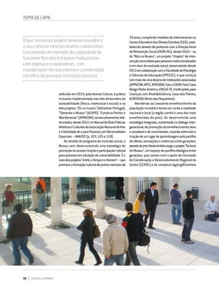 38 DIRIGIR & FORMAR
atribuído em 2019, pela Acesso Cultura, à prática
inclusiva implementada nas três dimensões da
acessibilidade (física, intelectual e social) e os
trêsprojetos:“EUnomuseu”(AlzheimerPortugal),
“Tateando o Museu” (ACAPO), “Construa Pontes e
NãoBarreiras”(APPACDM)consecutivamenterefe-
renciados,desde2012,noManualdeBoasPráticas
ArtísticaseCulturaisdaAssociaçãoNacionaldeArte
eCriatividadedeeparaPessoascomNecessidades
Especiais–ANACED(p.103,105e118).
No âmbito do programa de inclusão social, o
Museu vem desenvolvendo uma estratégia de
promoçãodoacesso,fruiçãoeparticipaçãocultural
parapessoasemsituaçãodevulnerabilidade.Éo
casodosprojetos“AArte,oTempoeoHomem”–que
promoveaformaçãoculturaldejovensmenoresde
TEMA DE CAPA
O que torna este projeto deveras inovador é
o seu carácter intrinsecamente colaborativo,
constituindo um exemplo da capacidade de
funcionar fora das fronteiras institucionais,
com objetivos mobilizadores, com
coordenação técnica interna e coordenação
científica da principal instituição parceira.
18anos,cumprindomedidasdeinternamentono
CentroEducativodosOlivais/Coimbra(CEO),esta-
belecidoatravésdeprotocolocomaDireção-Geral
deReinserçãoSocial(DGRS-MJ),desde2010–ou
do “Nós no Museu”, um projeto “chapéu” de inter-
vençãocomunitáriaparapessoasinstitucionalizadas
eemriscodeexclusãosocial,desenvolvidodesde
2013emcolaboraçãocomaFaculdadedePsicologia
e Ciências da Educação (FPCEUC), e que conta já
commaisdeumadezenadeinstituiçõesassociadas
(APPACDM,APCC,INTEGRAR,CaiseCAFAP,Farol,Casa
AbrigoPadreAmérico,ERGUE-TE,Instituiçõespara
Crianças com Multideficiência, Casa dos Pobres,
ACREDITAR,NinhodosPequenitos).
Atendendo ao crescente envelhecimento da
população mundial e tendo em conta a realidade
nacional e local (a região centro é uma das mais
envelhecidas do país), foi desenvolvida uma
estratégia integrada, sustentada no diálogo inter-
geracional,depromoçãodoenvelhecimentoativo
esaudáveledevoluntariado,visandoestimulara
criaçãodeumlugardeaprendizagempelapartilha
de afetos, sensações e vivências entre gerações,
atravésdaarte.Nesteâmbitosurgiuoprojeto“OsAvós
doMuseu”,umespaçodepartilhadialógicaentre
gerações, que contou com o apoio da Comissão
de Coordenação e Desenvolvimento Regional do
Centro (CCRDC) e do consórcio Ageing@Coimbra
 