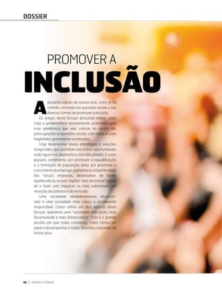 40 DIRIGIR & FORMAR
PROMOVER A INCLUSÃO
40 DIRIGIR & FORMAR
INCLUSÃO
PROMOVER A
A
presente edição da revista está, como já foi
referido, centrada nas questões sociais e nas
diversas formas de promover a inclusão.
Os artigos deste Dossier procuram refletir sobre
toda a problemática recentemente acentuada pela
crise pandémica que veio colocar no centro das
preocupações as questões sociais, com todas as suas
fragilidades gravemente acentuadas.
Urge desenvolver novas estratégias e soluções
revigoradas que permitam encontrar oportunidades
onde agora nos deparamos com dificuldades. E estas
passam, certamente, por promover a requalificação
e a formação da população ativa, por promover o
crescimentodoemprego,aumentaracompetitividade
das nossas empresas, desenvolver de forma
equilibrada as nossas regiões, mas encontrar formas
de o fazer sem esquecer os mais vulneráveis, em
situação de pobreza e de exclusão.
Uma sociedade verdadeiramente desenvol­
vida é uma sociedade mais coesa e socialmente
responsável. Como refere um dos autores deste
Dossier, queremos uma “socie­
dade mais Justa, mais
Desenvolvida e mais Democrática”. Este é o grande
desafio em que todos contamos, todos temos um
papel a desempenhar e todos devemos responder de
forma ativa.
DOSSIER
 
