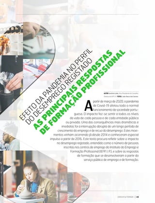 EFEITO DA PANDEMIA NO PERFIL DO DESEMPREGO REGISTADO
AS PRINCIPAIS RESPOSTAS DE FORMAÇÃO PROFISSIONAL
E
F
E
I
T
O
D
A
P
A
N
D
E
M
I
A
N
O
P
E
R
F
I
L
D
O
D
E
S
E
M
P
R
E
G
O
R
E
G
I
S
T
A
D
O
A
S
P
R
I
N
C
I
P
A
I
S
R
E
S
P
O
S
T
A
S
D
E
F
O
R
M
A
Ç
Ã
O
P
R
O
F
I
S
S
I
O
N
A
L
AUTOR:AntónioLeite,Vice-PresidentedoConselho
DiretivodoIEFP,I.P. FOTOS:JoãoVascodosSantos
DIRIGIR & FORMAR 43
A
partir de março de 2020, a pandemia
de Covid-19 afetou todo o normal
funcionamento da sociedade portu-
guesa. O impacto fez-se sentir a todos os níveis
da vida de cada pessoa e de cada entidade pública
ou privada. Uma das consequências mais dramáticas e
imediatas foi a interrupção abrupta de um longo período de
crescimento do emprego e de recuo do desemprego. Estes movi-
mentos vinham ocorrendo já desde 2014 e conheceram especial
impulso a partir de 2016. Este texto procura refletir sobre o impacto
no desemprego registado, entendido como o número de pessoas
inscritas nos centros de emprego do Instituto do Emprego e
Formação Profissional (IEFP, I. P.), e sobre as respostas
de formação que se desenvolveram a partir do
serviço público de emprego e de formação.
 