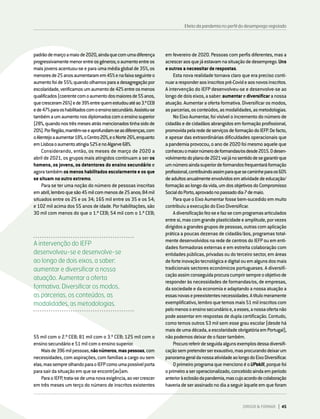 padrãodemarçoamaiode2020,aindaquecomumadiferença
progressivamentemenorentreosgéneros;oaumentoentreos
maisjovensacentuou-seeparaumamédiaglobalde35%,os
menoresde25anosaumentaramem45%enafaixaseguinteo
aumentofoide55%;quandoolhamosparaadesagregaçãopor
escolaridade,verificamosumaumentode42%entreosmenos
qualificados(coerentecomoaumentodosmaioresde55anos,
quecresceram26%)ede39%entrequemestudouatéao3.ºCEB
ede47%paraoshabilitadoscomoensinosecundário.Assistiu-se
tambémaumaumentonosdiplomadoscomoensinosuperior
(28%,quandonostrêsmesesatrásmencionadostinhasidode
20%).PorRegião,mantêm-seeaprofundam-seasdiferenças,com
oAlentejoaaumentar18%,oCentro20%,eoNorte26%,enquanto
emLisboaoaumentoatingia52%enoAlgarve68%.
Considerando, então, os meses de março de 2020 a
abril de 2021, os grupos mais atingidos continuam a ser os
homens, os jovens, os detentores do ensino secundário e
agora também os menos habilitados escolarmente e os que
se situam no outro extremo.
Para se ter uma noção do número de pessoas inscritas
emabril,lembroquesão45milcommenosde25anos;84mil
situados entre os 25 e os 34; 165 mil entre os 35 e os 54;
e 102 mil acima dos 55 anos de idade. Por habilitações, são
30 mil com menos do que o 1.º CEB; 54 mil com o 1.º CEB;
em fevereiro de 2020. Pessoas com perfis diferentes, mas a
acresceraosquejáestavamnasituaçãodedesemprego.Uns
eoutrosanecessitarderespostas.
Esta nova realidade tornava claro que era preciso conti-
nuararesponderaosinscritospré-Covideaosnovosinscritos.
A intervenção do IEFP desenvolveu-se e desenvolve-se ao
longodedoiseixos,asaber:aumentarediversificaranossa
atuação. Aumentar a oferta formativa. Diversificar os modos,
asparcerias,osconteúdos,asmodalidades,asmetodologias.
No Eixo Aumentar, foi visível o incremento do número de
cidadãs e de cidadãos abrangidos em formação profissional,
promovidapelarededeserviçosdeformaçãodoIEFP.Defacto,
e apesar das extraordinárias dificuldades operacionais que
a pandemia provocou, o ano de 2020 foi mesmo aquele que
conheceuomaiornúmerodeformandas/osdesde2015.Odesen-
volvimentodoplanode2021vaijánosentidodesegarantirque
umnúmeroaindasuperiordeformandosfrequentaráformação
profissional,contribuindoassimparaquesecaminheparaos60%
deadultosanualmenteenvolvidosematividadedeeducação/
formaçãoaolongodavida,umdosobjetivosdoCompromisso
SocialdoPorto,aprovadonopassadodia7demaio.
Para que o Eixo Aumentar fosse bem-sucedido em muito
contribuiuaexecuçãodoEixoDiversificar.
Adiversificaçãofez-seefaz-secomprogramasarticulados
entresi,mascomgrandeplasticidadeeamplitude,porvezes
dirigidosagrandesgruposdepessoas,outrascomaplicação
prática a poucas dezenas de cidadãs/ãos, programas total-
mente desenvolvidos na rede de centros do IEFP ou em enti-
dades formadoras externas e em estreita colaboração com
entidades públicas, privadas ou do terceiro sector, em áreas
deforteinovaçãotecnológicaedigitalouemalgunsdosmais
tradicionais sectores económicos portugueses. A diversifi-
caçãoassimconseguidaprocuracumprirsempreoobjetivode
responder às necessidades de formandas/os, de empresas,
da sociedade e da economia e adaptando a nossa atuação a
essasnovasepreexistentesnecessidades.Atítulomeramente
exemplificativo,lembroquetemosmais51milinscritoscom
pelomenosoensinosecundárioe,aesses,anossaofertanão
pode assentar em respostas de dupla certificação. Contudo,
como temos outros 53 mil sem esse grau escolar (desde há
maisdeumadécada,aescolaridadeobrigatóriaemPortugal),
nãopodemosdeixardeofazertambém.
Procuroreferirdeseguidaalgunsexemplosdessadiversifi-
caçãosempretenderserexaustivo,masprocurandodeixarum
panoramageraldanossaatividadeaolongodoEixoDiversificar.
OprimeiroprogramaquemencionoéoUPskill,porquefoi
oprimeiroaseroperacionalizado,concebidoaindaemperíodo
anterioràeclosãodapandemia,mascujoacordodecolaboração
haveria de ser assinado no dia a seguir àquele em que foram
Efeito da pandemia no perfil do desemprego registado
A intervenção do IEFP
desenvolveu-se e desenvolve-se
ao longo de dois eixos, a saber:
aumentar e diversificar a nossa
atuação. Aumentar a oferta
formativa. Diversificar os modos,
as parcerias, os conteúdos, as
modalidades, as metodologias.
55 mil com o 2.º CEB; 81 mil com o 3.º CEB; 125 mil com o
ensinosecundárioe51milcomoensinosuperior.
Maisde396milpessoas,nãonúmeros,maspessoas,com
necessidades, com aspirações, com famílias a cargo ou sem
elas,massempreolhandoparaoIEFPcomoumapossívelporta
parasairdasituaçãoemqueseencontr(av)am.
ParaoIEFP,trata-sedeumanovaexigência,aovercrescer
em três meses um terço do número de inscritos existentes
DIRIGIR & FORMAR 45
 