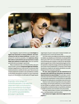 DIRIGIR & FORMAR 47
Efeito da pandemia no perfil do desemprego registado
A questão, como sempre em
momentos passados, é de sabermos
utilizar bem todos os instrumentos
que se encontram ao nosso dispor
para melhorar as nossas vidas. Este
é um caminho que pretendemos
prosseguir e aprofundar.
Aqui chegados, importa lembrar que a tecnologia e o
digital não resolverão os nossos problemas, nós resol-
veremos (ou não) os nossos problemas. A questão, como
sempre em momentos passados, é de sabermos utilizar
bem todos os instrumentos que se encontram ao nosso
dispor para melhorar as nossas vidas. Este é um caminho
que pretendemos prosseguir e aprofundar.
Nãoseconstituindocomoumaofertaformativa,nãoquero
deixardereferiroprimeiroCampeonatoDigitaldasProfissões,
realizadointegralmenteemmodoremotoeenvolvendovárias
centenas de jovens e adultos de todo o país. Trata-se de uma
iniciativatotalmenteinovadoraesemprecedentesnoâmbito
da Worldskills International e constitui um marco importante
dopontodevistasimbólicoedaafirmaçãodePortugalnaquela
organização, da qual o nosso país é membro fundador com
participação ativa e ininterrupta desde 1950.
Comesteconjuntodeprogramaspretendemosresponder
àscidadãseaoscidadãosque,enfrentandoumasituaçãodifícil,
olham para o IEFP como uma entidade capaz de lhes propor-
cionarferramentasqueosajudemamudardeciclo.Mastambém
queremosgarantirqueotecidoempresarialportuguêsseforta-
leceapoiandoacriaçãodeemprego,atravésdacapacitaçãodos
seusatuaisefuturostrabalhadores,cumprindoanossamissão
depotenciaracriaçãodemaisriqueza,permitindoasuaredis-
tribuiçãodeformamaisjustaeequitativa
Por isso, estes programas não são substitutivos da
formação mais tradicional que oferecemos, mas antes um
desenvolvimentodanossaatividade.Poroutrolado,oenvolvi-
mentodasmaisdiversasentidades(instituiçõesdeensinosupe-
rior,associaçõesempresariaiseoutras)acresceemcapacidade
derespostaedeadequaçãoàsnecessidadesreaisdaeconomia.
Estamosmuitocientesdaimportânciadoserviçopúblico
de emprego e de formação profissional, no atual contexto e,
emboaverdade,emqualquercontexto.Paracumprirmosesse
serviçopúblico,envolveremostodoscompertinência,relevância
evontadenoprocesso,semexclusõesesempreconceitos.
Nofundo,estamostodosaconstruirumasociedademais
Justa,maisDesenvolvidaemaisDemocrática.
Nadamenosnoséexigido,nadamenosexigimosdenós
próprios.
 