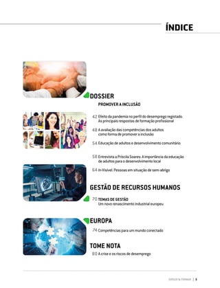 DIRIGIR & FORMAR 3
ÍNDICE
DOSSIER
PROMOVER A INCLUSÃO
Efeitodapandemianoperfildodesempregoregistado.
Asprincipaisrespostasdeformaçãoprofissional
Aavaliaçãodascompetênciasdosadultos
comoformadepromoverainclusão
Educaçãodeadultosedesenvolvimentocomunitário
EntrevistaaPriscilaSoares:Aimportânciadaeducação
deadultosparaodesenvolvimentolocal
In-Visível.Pessoasemsituaçãodesem-abrigo
GESTÃO DE RECURSOS HUMANOS
TEMAS DE GESTÃO
Umnovorenascimentoindustrialeuropeu
EUROPA
Competênciasparaummundoconectado
TOME NOTA
Acriseeosriscosdedesemprego
42
48
54
58
64
70
74
80
 
