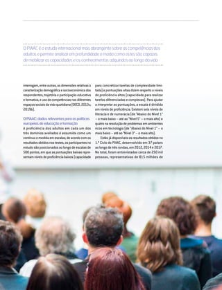 DIRIGIR & FORMAR 49
interrogam,entreoutras,asdimensõesrelativasà
caracterizaçãodemográficaesocioeconómicados
respondentes,trajetóriaeparticipaçãoeducativa
eformativa,eusodecompetênciasnosdiferentes
espaçossociaisdavidaquotidiana(OECD,2013c;
2019b).
OPIAAC:dadosrelevantesparaaspolíticas
europeiasdeeducaçãoeformação
A proficiência dos adultos em cada um dos
três domínios avaliados é assumida como um
contínuoemedidaemescalas;deacordocomos
resultadosobtidosnostestes,osparticipantesno
estudo são posicionados ao longo de escalas de
500pontos,emqueaspontuaçõesbaixasrepre-
sentamníveisdeproficiênciabaixos(capacidade
O PIAAC é o estudo internacional mais abrangente sobre as competências dos
adultos e permite analisar em profundidade o modo como estes são capazes
de mobilizar as capacidades e os conhecimentos adquiridos ao longo da vida
para concretizar tarefas de complexidade limi-
tada) e pontuações altas dizem respeito a níveis
de proficiência altos (capacidade para realizar
tarefas diferenciadas e complexas). Para ajudar
a interpretar as pontuações, a escala é dividida
em níveis de proficiência. Existem seis níveis de
literacia e de numeracia (de “Abaixo do Nível 1”
– o mais baixo – até ao “Nível 5” – o mais alto) e
quatronaresoluçãodeproblemasemambientes
ricos em tecnologia (de “Abaixo do Nível 1” – o
mais baixo – até ao “Nível 3” – o mais alto).
Estão já disponíveis os resultados obtidos no
1.º Ciclo do PIAAC, desenvolvido em 37 países
ao longo de três rondas, em 2012, 2014 e 2017.
No total, foram entrevistadas cerca de 250 mil
pessoas, representativas de 815 milhões de
 