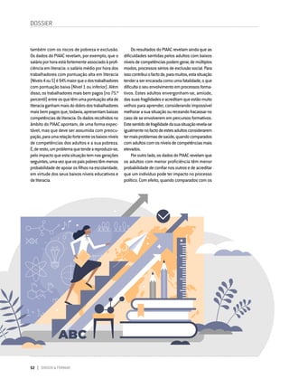 52 DIRIGIR & FORMAR
DOSSIER
também com os riscos de pobreza e exclusão.
Os dados do PIAAC revelam, por exemplo, que o
salárioporhoraestáfortementeassociadoàprofi-
ciência em literacia: o salário médio por hora dos
trabalhadores com pontuação alta em literacia
(Níveis4ou5)é94%maiorqueodostrabalhadores
com pontuação baixa (Nível 1 ou inferior). Além
disso, os trabalhadores mais bem pagos (no 75.º
percentil)entreosquetêmumapontuaçãoaltade
literaciaganhammaisdodobrodostrabalhadores
maisbempagosque,todavia,apresentambaixas
competênciasdeliteracia.Osdadosrecolhidosno
âmbito do PIAAC apontam, de uma forma expec-
tável, mas que deve ser assumida com preocu-
pação,paraumarelaçãoforteentreosbaixosníveis
de competências dos adultos e a sua pobreza.
É,deresto,umproblemaquetendeareproduzir-se,
peloimpactoqueestasituaçãotemnasgerações
seguintes,umavezqueospaispobrestêmmenos
probabilidadedeapoiarosfilhosnaescolaridade,
em virtude dos seus baixos níveis educativos e
deliteracia.
Os resultados do PIAAC revelam ainda que as
dificuldades sentidas pelos adultos com baixos
níveisdecompetênciaspodemgerar,demúltiplos
modos,processossériosdeexclusãosocial.Para
issocontribuiofactode,paramuitos,estasituação
tenderaserencaradacomoumafatalidade,oque
dificultaoseuenvolvimentoemprocessosforma-
tivos. Estes adultos envergonham-se, amiúde,
dassuasfragilidadeseacreditamqueestãomuito
velhos para aprender, considerando impossível
melhorarasuasituaçãooureceandofracassarno
casodeseenvolveremempercursosformativos.
Estesentidodefragilidadedasuasituaçãorevela-se
igualmentenofactodeestesadultosconsiderarem
termaisproblemasdesaúde,quandocomparados
comadultoscomosníveisdecompetênciasmais
elevados.
Poroutrolado,osdadosdoPIAACrevelamque
os adultos com menor proficiência têm menor
probabilidadedeconfiarnosoutrosedeacreditar
que um indivíduo pode ter impacto no processo
político. Com efeito, quando comparados com os
 