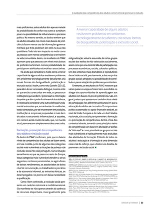 DIRIGIR & FORMAR 53
maisproficientes,estesadultostêmapenasmetade
daprobabilidadedeconfiarnosoutroseacreditam
pouconapossibilidadedeinfluenciaremoprocesso
político.Nomesmosentido,osdadosrevelamque
osadultossituadosnosníveismaisbaixosdeprofi-
ciênciafazemmenosusodeinformaçõesgoverna-
mentais que lhes poderiam ser úteis na sua vida
quotidiana.Tudoistotemimpactonomodocomo
aspessoascommenoscompetênciasseenvolvem
navidacomunitária.Assim,osresultadosdoPIAAC
apontamparaquepessoascomníveismaisbaixos
de proficiência tenham menos probabilidade de
participarematividadesvoluntáriaseassociativas.
Háaindaqueconsideraromodocomoamenor
capacidadedealgunsadultosresolveremproblemas
emambientestecnologicamentedesafiantescria
novas formas de desigualdade, polarização e
exclusãosocial.Assim,comonotaCastells(2012),
paraalémdesernecessáriodistinguir,mesmoentre
os que estão conectados em rede, as pessoas e
instituiçõesqueacedemeprocessamainformação
daquelasquetêmopoderfundamentaldeaelaborar,
énecessárioconsiderarumaoutradistinçãofunda-
mental:entreestesque,emambasascircunstâncias,
estãoconectados,porseencontrarememposições,
instituições e empresas preparadas e mais bem
situadas na economia informacional, e aqueles,
em número ainda muito elevado, que, no mundo
atual,permanecemsimplesmentedesconectados.
Formação, promoção das competências
dos adultos e inclusão social
OsdadosdoPIAACconfirmam,pois,queosbaixos
níveisdecompetênciasdosadultossefazemsentir,
em boa medida, junto de algumas das categorias
sociaismaisvulneráveisasituaçõesdepobrezaede
exclusãosocial.Nocasoportuguês,numasituação
semelhante ao que se passa no resto da Europa,
essascategoriasmaisvulneráveistendemaseras
seguintes:osidosospensionistas,osagricultores
de baixos rendimentos, os assalariados de baixo
nívelderemuneração,ostrabalhadoresprecários
e da economia informal, as minorias étnicas, os
desempregadoseosjovenscombaixaescolaridade
equalificação.
Comoébemconhecido,aexclusãosocialapre-
senta um carácter estrutural e multidimensional.
Ela manifesta-se não apenas através da carência
de recursos disponíveis, mas igualmente pela
Aavaliaçãodascompetênciasdosadultoscomoformadepromoverainclusão
A menor capacidade de alguns adultos
resolverem problemas em ambientes
tecnologicamente desafiantes cria novas formas
de desigualdade, polarização e exclusão social.
estigmatização,visíveleassumida,decertosgrupos
sociaisdosestilosdevidavalorizadossocialmente,
assimcomoporumacorrentefaltadeparticipaçãonos
processoseconómicos,sociais,culturaisepolíticos.
Umdossintomasmaisdramáticosereprodutores
daexclusãosocialé,precisamente,adescrençados
grupossociaisatingidosnapossibilidadedecontri-
buíremparaasoluçãodosproblemasqueenfrentam.
Entretanto,osresultadosdoPIAACmostramque
vários países europeus foram bem-sucedidos no
alargar das oportunidades de aprendizagem aos
adultoscombaixosníveisdeproficiência.São,em
geral,paísesqueapresentamtambémaltosníveis
departicipaçãonosdiferentespercursosemquea
educaçãodeadultosseconcretiza.Ocompromisso
políticosustentadoeoapoiofinanceiroestável,ao
níveldaUniãoEuropeiaedecadaumdosEstados
nacionais,sãocruciaisparapromoveraformação
eapromoçãodecompetências,dentroeforados
contextoslaborais,tomandocomoprincípiootreino
decompetênciascombaseematividadesetarefas
da“vidareal”ecomoprioridadeosgrupossociais
maisvulneráveisehabitualmentemaisexcluídos
das atividades de formação. O direito de todos os
adultosàeducaçãoeàformaçãoéumadimensão
essencial do esforço, que a todos nos desafia, de
promoverainclusãosocial.
Referências bibliográficas:
ÁVILA,P.,COSTA,A.F.,RAMOS,P.,BOTELHO,M.C.,MAURITTI,R.,&RODRIGUES,E.
(2011). Programa Internacional para a Avaliação das Competências dos
Adultos (PIAAC): Relatório de Atividades 2010. Lisboa: CIES ISCTE.
CASTELLS,M.(2002).AEradaInformação:Economia,SociedadeeCultura
-Vol.I-ASociedadeemRede(A.Lemos,C.Lorga&T.Soares,Trad.).Lisboa:
Fundação Calouste Gulbenkian.
OECD(2013a).SkilledforLife?KeyFindingsfromtheSurveyofAdultSkills.
Paris: OECD Publishing.
OECD(2013b).OECDSkillsOutlook2013:FirstResultsfromtheSurveyofAdult
Skills.Paris:OECDPublishing.http://dx.doi.org/10.1787/9789264204256-en
OECD(2013c).TheSurveyofAdultSkills:Reader’sCompanion.Paris:OECD
Publishing. http://dx.doi.org/10.1787/9789264204027-en
OECD(2016).SkillsMatter:FurtherResultsfromtheSurveyofAdultSkills.
Paris: OECD Publishing. http://dx.doi.org/10.1787/9789264258051-en
OECD (2019a). Skills Matter: Additional Results from the Survey of Adult
Skills. Paris: OECD Publishing. https://doi.org/10.1787/1f029d8f-en
OECD(2019b).TheSurveyofAdultSkills:Reader’sCompanion,ThirdEdition.
Paris: OECD Publishing. https://doi.org/10.1787/f70238c7-en
 