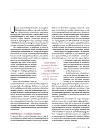 DIRIGIR & FORMAR 55
U
madasparticularidadesinteressantesdaEducaçãode
Adultos portuguesa radica na expressão significativa
queodesenvolvimentocomunitáriotemassumidonas
últimasdécadas.Podemosdizerqueasuaimportânciacresceu
grandementeapartirdanossaentradanaentãoComunidade
EconómicaEuropeia.Sobretudoapartirdoiníciodosanos90
doséculoXX,algunsprogramaseuropeus(como,porexemplo,
oLEADER)estruturadosapartirdegruposdeaçãolocais,permi-
tiramqueseevitasseaburocraciaeacentralidadedoEstado.
Estesgruposcoordenavamascandidaturasdeprojetosde
desenvolvimentocomunitárionasáreasdeintervençãoprioritária
(distribuídaspelointeriordesertificado),conseguindo-sealgoque
hojevaisendoumararidade:construir-seodesenvolvimentode
baixoparacima.Asassociaçõesdasociedadecivil,maispróximas
darealidadedascomunidades,podiamtrabalharcomaspessoas
paraatingirumavisãodefuturo.Istosigni-
fica acreditar que através da educação de
adultos,especialmentedassuasvertentes
nãoformaiseinformais,épossívelconstruir
comunidadesmaisjustasemaisinclusivas.
Autilizaçãodemetodologiasparticipativas
ocupava e ocupa um lugar de destaque
nestecenário,destinado,também,atornar
osgruposcomunitáriosmaisautónomose
interventivos.
Parece-nos não restarem dúvidas de
queodesenvolvimentoeaeducaçãocomunitáriaatingiramum
graudeevoluçãoediversidadequenãoécomumnonossopaís.
DeNorteaSulépossívelidentificarexperiênciasemblemáticas,
passadasepresentes–umasmaisinovadorasdoqueoutras–e
iniciativasdemodeloseinspiraçõesdiversas.Mas,durantemais
deduasdécadas,osectormostrousinaisdeimensavitalidade,
que só começaram a abrandar quando as políticas europeias
sofrerammudançasassinaláveis.E,também,quandosetornou
claroqueasociedadecivilestavaaficarcrescentementeempare-
dadaentreoEstadoeoMercado–reduzindo-se,cadavezmais,o
seuespaçodeautonomiaedecapacidadecríticadeintervenção.
Masserámelhorvoltaraodesenvolvimentocomunitário,nasua
especificidade.
Refletindo sobre o conceito de comunidade
É importante dizer, em primeiro lugar, que estamos a falar de
comunidadescomosefosselíquidoouuniversalosignificadodo
conceito.Paradoxalmente,esteéumconceitomuitomaltratado.
Desdeosanos80doséculopassadoquesetêmvindoarepetir
quatrooucincoideiasatéàexaustão,mudando-sepoucoounada
emformulaçõestradicionaisquehojesetornamtão-somente
estranhas–comoépossívelirpassandoestasnoçõesdepubli-
cação em publicação, sem um exame crítico à sua validade?
Porexemplo,éhabitualconsiderar-sequeumacomunidadeexiste
numespaçogeográficobemdefinido,habitadoporumconjunto
depessoasmaisoumenoshomogéneo,quepartilhamobjetivos
easpiraçõescomuns,paraládeumsentimentodepertença.
Sealguémconseguirolharparaumacomunidade,hojeemdia,
evislumbraralgumasdestascaracterísticas,porfavor,avise-me.
Emboraoespaçosociogeográficocontinueaserimportante,
muitascomunidadesestabelecem-separaládoslimitesrígidos
deumqualquerterritório;ascomunidadessãoeserãocrescen-
temente heterogéneas e é bom que assim seja; os objetivos
easaspiraçõesdaspessoassãodiversos
(porquevariamemfunçãodefatoresmúlti-
plos)eumaarenadenegociaçãoconstante,
quesequerdemocráticaeviva.Mais,sehá
algoquepodecaracterizarascomunidades
éoconflito,nãooconsenso.
Contrariando a nossa cultura comum,
que parece fazer de tudo para evitar o
conflito, sou de opinião que devemos
enfrentá-lo como algo natural, desde que
munidos de uma imensa capacidade de
diálogo que, de inspiração Freiriana, significa compreender o
Outronosseusprópriosreferenciaisculturais.Énestascomuni-
dadesvivas,diversasevibrantes,àsvezescontraditóriasecheias
dastensõesnaturaisdoquotidiano,queamaioriadenósvive.
Osconsensossãoenganadorese,infelizmente,maisreveladores
acercadosaparelhosqueosproduzem,doquesinaisdeuma
vivênciademocrática.
Éapenasnestascomunidadesreaisemquevivemosque
podemoscompreenderaimportânciadosespaçospolíticose
educativos,pluraiseativos.Masháalgoquenãotemmudado
no conceito e nos significados múltiplos da comunidade, ao
longodelarguíssimasdécadas:acentralidadedosentimento
depertença,queestánocernedanossaprópriaidentidade.Onde
pertencemos?Somoscapazesderesponderaestapergunta?
Numainvestigaçãoquefizemosháunsanos,umaequipamista
portuguesa/espanholaolhouparaosdoisladosdorioGuadiana,
noSul,tentandocompreendercomoseconstruíaaidentidade
emgruposdeidadeegeraçõesdiferentes.
Para trabalhar
no desenvolvimento
comunitário é preciso
compreender
os espaços simbólicos
mais significativos
para as pessoas.
 
