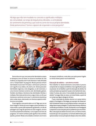 56 DIRIGIR & FORMAR
DOSSIER
Numaalturaemqueumapresumívelidentidadeeuropeia
se desejava como se fosse um alicerce inevitável da vida
moderna,asrespostaserammuitodiversasenadaalinhadas
com a “simplicidade” da pergunta. Muitas pessoas tinham
identidades locais bem firmadas e afirmavam pertencer
com orgulho à sua aldeia, vila, bairro, etc. Outras possuíam
identidades regionais, mais alargadas, ou até nacionais, e
uma minoria mostrava construir, até, identidades globais.
Também não faltava o fenómeno das identidades híbridas e
múltiplas. Mas todos pertencemos a algum lado, ao sítio que
chamamosesentimoscomocasa.Eosentimentodepertença
está,muitasvezes,relacionadocomdiversosaspetossimbó-
licos da comunidade.
O que significa uma ponte sobre um rio? Algo que une as
duas margens? Ainda que essa imagem possa prevalecer na
nossamente,apontepoderepresentar,igualmente,umsítiode
passagemque,longedeaproximarasduasmargens,astorna
incomensuravelmente distantes, numa espécie de ironia do
progresso. Um mesmo símbolo pode significar dois sentidos
opostos,portanto.Muitascomunidadesconstroem-seemtorno
de espaços simbólicos, e esta ideia, que pode parecer fugidia
oumenosvisível,parece-nosfundamental.
Educação de adultos – um eterno errante
Para trabalhar no desenvolvimento comunitário é preciso
compreender os espaços simbólicos mais significativos para
aspessoas.Sesetrabalharapartirdaeducaçãodeadultos,há
outrosprincípiosqueaparecemquasecomotacitamenteassu-
midos.Écurioso,até,comoa“comunidadedoseducadoresde
adultos”conseguefalar,àsvezes,comtantafluidez,apartirde
umcampoquealgunsdesignamdefraco.
É que a educação de adultos não tem um campo teórico
próprio.ASociologiaeaPsicologia,porexemplo,têmdesenvol-
vidohábastantetempoassuasprópriasteoriaseavançadoao
abrigodesseespaçoprotegido.Éapartirdessaherançadinâmica
construídaqueanalisamomundo,vãofazendoasuainvestigação
epropondoassuassoluçõesparaosproblemasqueencontram.
Masaeducaçãodeadultosfuncionacomoumeternoerrante,
buscandoaquiealioqueprecisa,nomomentodeterminado,para
operacionalizarosseusprincípiosdeeleiçãoafavordosadultos.
Há algo que não tem mudado no conceito e significados múltiplos
da comunidade, ao longo de larguíssimas décadas: a centralidade
do sentimento de pertença, que está no cerne da nossa própria identidade.
Onde pertencemos? Somos capazes de responder a esta pergunta?
 