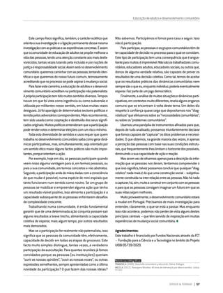 DIRIGIR & FORMAR 57
Educaçãodeadultosedesenvolvimentocomunitário
Estecampofracosignifica,também,ocarácterecléticoque
orientaasuainvestigaçãoealigaçãopermanentedessamesma
investigaçãocomaspráticaseasexperiênciasconcretas.Éassim
queacomunidadedeeducaçãodeadultossepropõemelhorara
vidadaspessoas,tendoumaatençãoconstanteaosmaisdesfa-
vorecidos,tantasvezeslutandopelainclusãoepornoçõesde
justiçaeresponsabilidadesocial.Assimseránodesenvolvimento
comunitário:queremoscaminharcomaspessoas,tentandoiden-
tificaroquequeremosdonossofuturocomum,teimosamente
acreditandoquenoprocessosepodeaspiraràmudançasocial.
Parafazerestecaminho,aeducaçãodeadultoseodesenvol-
vimentocomunitárioacreditamnaparticipaçãonãopaternalista.
Aprópriaparticipaçãotemtidomuitossentidosdiversos.Tempos
houveemquefoivistacomoingerênciaoucomosubversãoe
utilizadapormilitantesnessesentido,emlutasmuitasvezes
desiguais.Jáfoiapanágiodedeterminadossectorespolíticose
temidapelosadversárioscorrespondentes.Maisrecentemente,
temsidousadacomocooptaçãoedestituídadosseussignifi-
cadosoriginais.Muitospolíticosentenderamqueaparticipação
poderendervotosedeterminareleiçõescomumriscomínimo.
Todaestadiversidadedesentidoseusosrequerquequem
trabalhanodesenvolvimentocomunitáriosaibacomogerardinâ-
micasparticipativas,mas,simultaneamente,sejaorientadopor
umsentidoéticomaior.Algunsfactospráticossãomuitoimpor-
tantes,porqueorientamaação.
Por exemplo, hoje em dia, as pessoas participam quando
veemnissoalgumavantagemparasi,emtermospessoais,ou
paraasuacomunidade,emtermosconcretosenãoabstratos.
Segundo,aparticipaçãoandademãosdadascomaconsciência
de que mudar é possível, numa espécie de mini-espirais que
tanto funcionam num sentido como noutro. Se um grupo de
pessoas se mobilizar e empreender alguma ação que tenha
um resultado visível positivo, isso alimenta a participação e a
capacidadesubsequentedeaspessoasenfrentaremdesafios
decomplexidadecrescente.
Trabalhando numa comunidade, é então fundamental
garantir que de uma determinada ação conjunta possam sair
alguns resultados a breve trecho, alimentando a capacidade
coletiva de esperar, mais algum tempo, por outros resultados
maisdemorados.
Masseaparticipaçãoforrealmentenãopaternalista,isso
significa que as pessoas da comunidade têm, efetivamente,
capacidade de decidir em todas as etapas do processo. Este
facto muito simples distingue, tantas vezes, a verdadeira
participação da auscultação. Para quantas reuniões já fomos
convidados porque as pessoas (ou instituições) queriam
“ouvirasnossasopiniões”,“ouvirasnossasvozes”,ououtras
expressõessemelhantes,sempreapresentadascomoaúltima
novidade da participação? O que fazem das nossas ideias?
Não sabemos. Participámos e fomos para casa a seguir. Isso
não é participação.
Paraparticipar,aspessoaseosgruposcomunitáriostêmde
tercapacidadededecisãonoprocessoparaoqualseconvidam.
Estetipodeparticipaçãotemumaconsequênciaqueéangus-
tianteparamuitos:éimprevisível.Nãosãoostrabalhadorescomu-
nitários,educadoresadultos,educadoressociais,ououtrosque,
donos de alguma verdade relativa, são capazes de prever os
resultadosdeumadecisãocoletiva.Comotal,temosdeaceitar
que os resultados práticos das dinâmicas comunitárias nem
sempresãooqueeu,enquantoindivíduo,poderiaeventualmente
esperar.Fazpartedeumjogodemocrático.
Finalmente,aanálisedemuitassituaçõesedinâmicasparti-
cipativas,emcontextosmuitodiferentes,revelaalgunsenganos
comuns que se encontram à volta deste tema. Um deles diz
respeito à confiança quase cega que depositamos nos “diag-
nósticos”queefetuamossobreas“necessidadescomunitárias”,
ousobreos“problemascomunitários”.
Usamosumapanópliadeinstrumentosafinadosparaque,
depoisdetudoanalisado,possamostriunfantementedeclarar
quefomoscapazesde“capturar”osditosproblemasenecessi-
dades.Oqueobtemos,nagrandemaioriadasvezes,éapenas
aperceçãodaspessoascombasenassuascondiçõesestrutu-
rais,quefrequentementelheslimitamohorizontedospossíveis,
diminuindoasuacapacidadedeaçãoereação.
Masseemvezdeolharmosapenasparaadescriçãodainfor-
maçãoqueaspessoasnosderam,tentarmoscompreendero
queissosignifica,talvezpossamosconcluirquequalquer“diag-
nóstico”nadamaisédoqueumaconstruçãosocial–subjetiva-
menteconstruídanainter-relaçãoentreaspessoas.Nãohánada
acapturar;há,sim,muitoaconstruiremconjuntocomaspessoas
eparaqueaspessoasconsigamimaginarumfuturoemqueas
suasvidassejammelhores.
Muitoprovavelmente,odesenvolvimentocomunitárioestará
a mudar em Portugal. Precisamos de mais investigação para
entender, claramente, o que se está a passar. Mas enquanto
issonãoacontece,podemosnãoperderdevistaalgunsdestes
princípioscentrais–quetêmservidodeinspiraçãoemmuitas
experiênciasdemudançasocialcomunitária.
Agradecimentos:
EstetrabalhoéfinanciadoporFundosNacionaisatravésdaFCT
–FundaçãoparaaCiênciaeaTecnologianoâmbitodoProjeto
UIDB/05739/2020.
Referências bibliográficas:
FRAGOSO, A. (2009). Desarrollo comunitario y educación. Xàtiva: Diálogos.
MELO, A. (2012). Passagens Revoltas. 40 anos de intervenção por ditos e escritos. Lisboa:
In Loco.
 