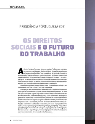 PRESIDÊNCIA PORTUGUESA 2021
OS DIREITOS SOCIAIS E O FUTURO DO TRABALHO
4 DIRIGIR & FORMAR
TEMA DE CAPA
A
Cimeira Social do Porto, que decorreu nos dias 7 e 8 de maio, assinalou
um momento crucial para os direitos sociais na Europa. Com a assinatura
do Compromisso Social do Porto, a presidente da Comissão Europeia, o
presidente do Parlamento Europeu, o primeiro-ministro português, que exercia à
data a Presidência do Conselho da UE, os parceiros sociais europeus e as organi-
zações da sociedade civil assumiram um Plano de Ação para a concretização do
PilarEuropeudosDireitosSociais.Emconjunto,comprometeram-seadesenvolver
esforços para construir uma Europa mais inclusiva e mais social.
Comoreferiuoprimeiro-ministroAntónioCosta,“OcompromissodoPortoéum
compromisso para com o futuro e para com a esperança”.
NumaediçãodedicadaaabordarosdesafiosdeumaEuropamaisinclusiva,as
preocupaçõessociaisedeinclusãonãopodiamdeixardeestarpresentes.NoTema
de Capa que ocupa as páginas seguintes, ouvimos uma pluralidade de vozes: da
MinistradoTrabalho,SolidariedadeeSegurançaSocialàsdiferentesabordagense
perspetivas dos Parceiros Sociais sobre como promover um novo ciclo económico
e de maior coesão social, preocupações que estão também presentes do lado
empresarial com a necessidade premente de reduzir o desfasamento entre quali-
ficações existentes e qualificações necessárias para novos empregos. Exemplo
destaspreocupaçõeséoprogramaReskilling4Employment(R4E)–“Requalificar
paraoEmprego”,umainiciativadeformaçãoeuropeia,promovidaemPortugalpela
Sonae e que visa a requalificação profissional, preparando os trabalhadores para
as novas necessidades do mercado de trabalho europeu.
PRESIDÊNCIA PORTUGUESA 2021
OS DIREITOS
SOCIAIS E O FUTURO
DO TRABALHO
 