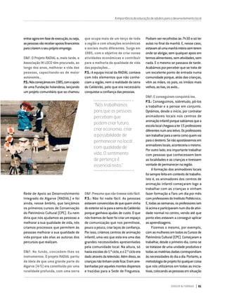 DIRIGIR & FORMAR 61
DIRIGIR & FORMAR 61
entraragoraemfasedeexecução,ouseja,
aspessoasvãoreceberapoiosfinanceiros
paracriaremoseupróprioemprego.
D&F: O Projeto RADIAL e, mais tarde, a
Associação IN LOCO têm procurado, ao
longo dos anos, melhorar a vida das
pessoas, capacitando-as de maior
autonomia...
P.S.:Nóscomeçámosem1985,comoapoio
de uma Fundação holandesa, lançando
um projeto comunitário que se chamou
que ocupa mais de um terço de toda
a região e com situações económicas
e sociais muito diferentes. Surge em
1985, com o objetivo de criar novas
atividades económicas e contribuir
para a melhoria da qualidade de vida
das populações...
P.S.: A equipa inicial da RADIAL contava
com três elementos que não conhe-
ciam a região, nem a realidade da serra
do Caldeirão, pelo que era necessário
conquistaraconfiançadaspessoas.
Podiam ser recolhidas às 7h30 e só ter
aulas no final da manhã. E, nesse caso,
estavamaliumamanhãinteirasemterem
onde se abrigar, sem qualquer apoio em
termosalimentares,sematividades,sem
nada. E o mesmo se passava de tarde.
Acabámos por perceber que se trata de
um excelente ponto de entrada numa
comunidade porque, atrás das crianças,
vêm as mães, os pais, os irmãos mais
velhos,astias,osavós...
D&F:Econseguiramconquistá-los.
P.S.: Conseguimos, sobretudo, pô-los
a trabalhar e a pensar em conjunto.
Optámos, desde o início, por contratar
animadores locais nos centros de
animaçãoinfantilporquesabíamosquea
escolalocalchegavaater15professores
diferentesnumanoletivo.Osprofessores
iamtrabalharparaaserracomoquemvai
paraodesterro.Senãoapostássemosem
animadoreslocais,aconteceriaomesmo.
Por outro lado, era importante trabalhar
com pessoas que conhecessem bem
as localidades e as crianças e tivessem
vontadedepermanecernaregião.
A formação dos animadores locais
foisemprefeitaemcontextodetrabalho.
Isto é, os animadores dos centros de
animação infantil começaram logo a
trabalhar com as crianças e vinham
fazer formação a Faro um dia por mês
comprofessoresdoInstitutoPolitécnico.
E,todasassemanas,osprofessoresiam
láacimaeparticipavamnumdiadeativi-
dade normal no centro, vendo até que
ponto eles estavam a conseguir aplicar
asaprendizagens.
Fizemos o mesmo, por exemplo,
comasmulheresemtodososCursosde
Património Cultural (CPC). Começaram a
trabalhar, desde o primeiro dia, como se
se tratasse de uma unidade produtiva e
todasasmatériasdadascorrespondiam
àsnecessidadesdodiaadia.Portanto,a
metodologiadeprojetofoiqualquercoisa
que nós utilizámos em todas as inicia-
tivas,colocandoaspessoasemsituação
Rede de Apoio ao Desenvolvimento
Integrado do Algarve (RADIAL) e foi
ainda, nesse âmbito, que lançámos
os primeiros cursos de Conservação
do Património Cultural (CPC). Eu nem
diria que nós ajudamos as pessoas a
melhorar a sua qualidade de vida, nós
criamos processos que permitem às
pessoas melhorar a sua qualidade de
vida porque são elas as autoras dos
percursos que realizam.
D&F: No fundo, concedem-lhes os
instrumentos. O projeto RADIAL partiu
da ideia de que uma grande parte do
Algarve (4/5) era constituído por uma
ruralidade profunda, com uma serra
“Nós trabalhamos
para que as pessoas
percebam que
podem criar futuro,
criar economia, criar
a possibilidade de
permanecer no local
com qualidade de
vida. O sentimento
de pertença é
essencial nisto.”
D&F:Presumoquenãotivessesidofácil.
P.S.: Não foi nada fácil. As pessoas
estavamconvencidasdequequemvinha
doexteriorsóiaparaaserradoCaldeirão
porque ganhava ajudas de custo. O que
nóstivemosdefazerfoicriarumespaço
de comunicação que nos permitisse,
pouco a pouco, criar laços de confiança.
Por isso, criámos centros de animação
infantil, uma vez que esta era uma das
grandes necessidades apresentadas
pela comunidade local. Na altura, só
haviaescolasdo1.ºciclo,eo2.ºcicloera
dadoatravésdatelevisão.Alémdisso,as
criançasnãotinhamondeficar.Eramarre-
banhadasporaquelesmontesdispersos
e trazidas para a Sede de Freguesia.
Aimportânciadaeducaçãodeadultosparaodesenvolvimentolocal
 