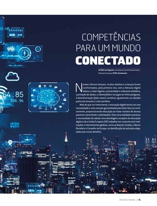 DIRIGIR & FORMAR 75
COMPETÊNCIAS PARA UM MUNDO CONECTADO
N
estes últimos tempos, muitos adultos e crianças foram
confrontados, pela primeira vez, com a literacia digital
básica,aciber-higiene,aprivacidadeealiteraciamediática,
aproteçãodedados,ociberassédioeosjogosemlinhaperigosos.
A desinformação (fake news) constituiu igualmente um desafio
particular durante a crise sanitária.
Maisdoqueuminstrumento,aeducaçãodigitaltornou-seuma
necessidade e uma solução generalizada para fazer face ao confi-
namento, proporcionando educação ao maior número de alunos
possívelepermitindooteletrabalho.Estanovarealidadeacentuou
a necessidade de adotar uma abordagem europeia da educação
digital e de a União Europeia (UE) trabalhar em conjunto com insti-
tuições e intervenientes globais, como as Nações Unidas, o Banco
MundialeoConselhodaEuropa,naidentificaçãodesoluçõesadap-
tadas aos novos desafios.
COMPETÊNCIAS
PARA UM MUNDO
CONECTADO
AUTORA:AnaNogueira,ComissãodoControloOrçamentaldo
ParlamentoEuropeuFOTOS:Shutterstock
 