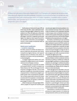 76 DIRIGIR & FORMAR
EUROPA
NaResoluçãodoParlamentoEuropeu(PE),de
25 de março de 2021, sobre a definição da polí-
ticaparaaeducaçãodigital1
,sublinha-seaneces-
sidade de um Plano de Ação para a Educação
Digital ambicioso, que permita desenvolver uma
abordagem coerente e integrada da educação
digital, com objetivos claros, apoio financeiro e
um calendário, conducente a uma abordagem
comum a nível europeu envolvendo todas as
partes interessadas.
Adultos pouco qualificados
– os eternos esquecidos
Em 2019, mais de 75 milhões de adultos euro-
peus em idade ativa não possuíam, pelo menos,
competências digitais básicas, com especial
destaque para os indivíduos mais velhos, os
indivíduos com baixos níveis de escolaridade e
os desempregados.
A clivagem digital entre adultos com e sem
competências digitais básicas varia considera-
velmente entre os Estados-membros.
A média para a UE-27, de acordo com dados
do Eurostat de 20192
, é de 56%, no entanto, nos
Países Baixos é de 79%, em Portugal é de 52%
enquanto na Bulgária é de 29%. E não se trata
apenasdecompetências,mastambémdeacesso
a equipamentos e infraestruturas digitais que
podem ajudar muito na aquisição de competên-
cias:naSuécia,quasetodososalunostêmacesso
aescolasaltamenteequipadaseconectadasdigi-
talmente, enquanto, por exemplo, na Roménia a
percentagem é inferior a 20%.
OPlanodeAçãoparaaEducaçãoDigital(2021-
‑2027)3
propõe um conjunto de iniciativas para
1    https://www.europarl.europa.eu/doceo/document/TA-9-2021-0095_
PT.html
2    https://appsso.eurostat.ec.europa.eu/nui/show.do?dataset=isoc_sk_
dskl_i&lang=en
3   https://ec.europa.eu/education/sites/default/files/document-library-
docs/deap-communication-sept2020_en.pdf
umaeducaçãodigitaldeelevadaqualidade,inclu-
siva e acessível na Europa. Trata-se de um apelo
à ação no sentido de uma cooperação reforçada
a nível europeu entre os Estados-membros, e
tambémentreaspartesinteressadas,paragarantir
queossistemasdeensinoedeformaçãoestejam
verdadeiramentepreparadosparaaeradigital.
No entanto, à semelhança do que aconteceu
com o primeiro plano de ação para a educação
digital, adotado em janeiro de 2018, mantém-se
aausênciademedidasdestinadasaaprendentes
adultos pouco qualificados e a pessoas de idade
maisavançada.Estalacunaprejudicaadimensão
essencial da aprendizagem ao longo da vida no
domínio da educação digital e mina os esforços
para assegurar que todas as pessoas tenham
competênciasdigitaisparaavida.
Acrisequeatravessamossublinhouanecessi-
dadedeosEstados-membroscoordenaremdeforma
maiseficazaspolíticase medidasemmatéria de
educaçãodigitalepartilharemasmelhorespráticas
atravésdeumaabordagemmultilateraldapolítica
de educação, a fim de garantir que esta satisfaça
asnecessidadesdoscidadãosdaUEecoloqueos
alunosnocentrodasatenções.
Temas até agora pouco discutidos, como, por
exemplo,ainfluênciaqueodesigndasaladeaula
temnosprocessosdeaprendizagem(ecomporta-
mento)dosalunos,fazemagorapartedosdebates
sobre “a escola pós-Covid” – o design da sala de
aula pode aumentar os níveis de interação entre
alunose(entreesteseos)professorespormeios
formais e informais, melhorando envolvimento/
empenho e a aprendizagem. Acresce que salas
de aula confortáveis, física e psicologicamente,
promovem uma sensação de bem-estar, mantêm
amentefocadaelimitamasdistrações.
Caminhando no sentido de promover um
processo de criação conjunta e um sistema de
acompanhamentocontínuoaoníveldaeducação
O Plano de Ação para a Educação Digital (2021-2027) propõe um conjunto de iniciativas para
uma educação digital de elevada qualidade, inclusiva e acessível na Europa, no sentido de uma
cooperação reforçada a nível europeu entre os Estados-membros, e também entre as partes
interessadas, para garantir que os sistemas de ensino e de formação estejam verdadeiramente
preparados para a era digital.
 