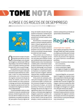 80 DIRIGIR & FORMAR
TOME NOTA
A CRISE E OS RISCOS DE DESEMPREGO
AUTOR:NunoGamadeOliveiraPinto,ProfessorUniversitárioeInvestigadorSénior(CEI-IUL;IPRI-NOVA;UAB)FOTOS:Shutterstock
A CRISE E OS RISCOS DE DESEMPREGO
O
instrumento europeu de apoio
temporárioparaatenuarosriscos
de desemprego numa situação
de emergência, denominado SURE, já
disponibilizoumaisde94milmilhõesde
euros a 19 Estados-membros da União
Europeia (UE), entre os quais Portugal.
Osempréstimosconcedidosporeste
novo instrumento de apoio criado pela
Comissão Europeia destinam-se, sobre-
tudo, a cobrir os custos diretamente
relacionados com o financiamento
dos regimes nacionais de redução do
tempo de trabalho, assim como de
outras medidas com vista a preservar
o emprego que tenham sido adotadas
em resposta à pandemia de Covid-19,
nomeadamente dirigidas aos trabalha-
dores independentes.
“Anossaprioridadeésalvarasvidas
etambémosmeiosdesubsistênciadas
pessoas. A União Europeia está a mobi-
lizar até 100 mil milhões de euros em
empréstimos concedidos aos países da
UE, para ajudar a financiar regimes de
tempo de trabalho reduzido. Este apoio
ajudará as empresas e contribuirá para
manter postos de trabalho”, referiu a
presidentedaComissãoEuropeia,Ursula
von der Leyen.
Recentemente,aComissãoEuropeia
publicouaprimeiraavaliaçãopreliminar
sobre o impacto gerado pelo instru-
mentoSURE,estimandoqueestepossa
ter permitido aos Estados-membros
pouparem cerca de 5,8 mil milhões de
eurosemjurosdevidoàelevadanotação
de crédito da União Europeia.
“Pela primeira vez na história, a
Comissão emitiu obrigações sociais
nos mercados para mobilizar fundos
quecontribuíramparamanterpostosde
trabalhoduranteacrise.Comodemonstra
o relatório sobre o Instrumento Europeu
de Apoio Temporário para Atenuar os
Riscos de Desemprego numa Situação
deEmergência,oimpactopositivosobre
as empresas e os respetivos trabalha-
dores é concreto e tangível”, salientou
JohannesHahn,comissárioresponsável
pelo Orçamento e a Administração.
O documento de avaliação, publi-
cado pela Comissão Europeia, sobre
o instrumento SURE é o primeiro rela-
tório semestral dirigido ao Conselho,
ao Parlamento Europeu, ao Comité
Económico e Financeiro e ao Comité do
Emprego. Nos termos do artigo 14.º do
regulamento deste novo instrumento
deapoio,aComissãoestavalegalmente
obrigada a apresentar o primeiro rela-
tóriodeavaliaçãosobreoSUREnoprazo
de seis meses a contar da data da sua
ativação, o mesmo sucedendo com os
relatóriossubsequentesquedeverãoser
apresentados semestralmente.
Cooperação inter-regional
Duas regiões portuguesas, Norte de
Portugal e Médio Tejo, estão envolvidas
em projetos promovidos pela Comissão
Europeia que visam apoiar o desenvol-
vimento de parcerias inter-regionais
em quatro domínios considerados
prioritários:
•	soluções inovadoras relacionadas
com o coronavírus;
•	 economia circular na saúde;
•	 turismo sustentável e digital;
•	 tecnologiasdohidrogénioemregiões
com utilização intensiva de carbono.
A parceria RegioTex, em que parti-
cipam 16 regiões com projetos na área
dainovaçãotêxtil,élideradapelaregião
Norte de Portugal. Por seu lado, a região
doMédioTejoéumadas12regiõesque
integram a parceria europeia dos vales
do hidrogénio, inserida no domínio das
tecnologias do hidrogénio em regiões
com utilização intensiva de carbono.
Comolançamentodestainiciativa,a
Comissão Europeia pretende incentivar
a cooperação inter-regional no domínio
dainovaçãocomoformaderesponderà
criseeconómicaesocialprovocadapelo
novo coronavírus.
TOME NOTA
 