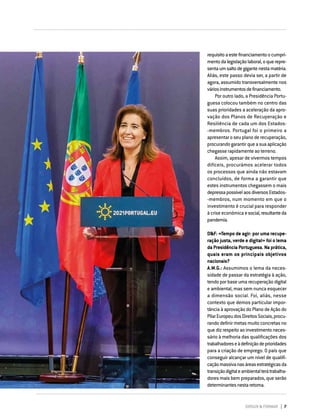 DIRIGIR & FORMAR 7
requisitoaestefinanciamentoocumpri-
mentodalegislaçãolaboral,oquerepre-
sentaumsaltodegigantenestamatéria.
Aliás, este passo devia ser, a partir de
agora, assumido transversalmente nos
váriosinstrumentosdefinanciamento.
Por outro lado, a Presidência Portu­
guesa colocou também no centro das
suas prioridades a aceleração da apro-
vação dos Planos de Recuperação e
Resiliência de cada um dos Estados-
‑membros. Portugal foi o primeiro a
apresentar o seu plano de recuperação,
procurandogarantirqueasuaaplicação
chegasse rapidamente ao terreno.
Assim, apesar de vivermos tempos
difíceis, procurámos acelerar todos
os processos que ainda não estavam
concluídos, de forma a garantir que
estes instrumentos chegassem o mais
depressapossívelaosdiversosEsta­dos­-
-­
membros, num momento em que o
investimento é crucial para responder
à crise económica esocial,resultanteda
pandemia.
D&F: «Tempo de agir: por uma recupe-
ração justa, verde e digital» foi o lema
da Presidência Portuguesa. Na prática,
quais eram os principais objetivos
nacionais?
A.M.G.: Assumimos o lema da neces-
sidade de passar da estratégia à ação,
tendo por base uma recuperação digital
e ambiental, mas sem nunca esquecer
a dimensão social. Foi, aliás, nesse
contexto que demos particular impor-
tância à aprovação do Plano de Ação do
PilarEuropeudosDireitosSociais,procu-
rando definir metas muito concretas no
que diz respeito ao investimento neces-
sário à melhoria das qualificações dos
trabalhadoreseàdefiniçãodeprioridades
para a criação de emprego. O país que
conseguir alcançar um nível de qualifi-
caçãomassivanasáreasestratégicasda
transiçãodigitaleambientalterátrabalha-
dores mais bem preparados, que serão
determinantesnestaretoma.
 