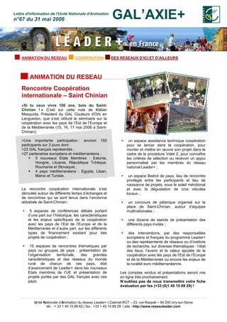 Unité Nationale d’Animation du réseau Leader+ | Cabinet RCT – 23, rue Raspail – 94 200 Ivry-sur-Seine
tél. : + 33 1 45 15 89 62 | fax : +33 1 45 15 89 29 | site : http://www.reseauleader.com
Lettre d'information de l'Unité Nationale d'Animation
n°67 du 31 mai 2006 GAL’AXIE+
ANIMATION DU RESEAU COOPERATION DES RESEAUX D’ICI ET D’AILLEURS
ANIMATION DU RESEAU
Rencontre Coopération
internationale – Saint Chinian
«Si tu veux vivre 100 ans, bois du Saint-
Chinian ! » C’est sur cette note de Kléber
Mesquida, Président du GAL Couleurs d'Orb en
Languedoc, que s’est clôturé le séminaire sur la
coopération avec les pays de l’Est de l’Europe et
de la Méditerranée (15, 16, 17 mai 2006 à Saint-
Chinian).
>Une importante participation : environ 150
participants sur 3 jours dont :
>23 GAL français représentés ;
>27 partenaires européens et méditerranéens :
5 nouveaux Etats Membres : Estonie,
Hongrie, Lituanie, République Tchèque,
Roumanie et Slovaquie ;
4 pays méditerranéens : Egypte, Liban,
Maroc et Tunisie.
La rencontre coopération internationale s’est
déroulée autour de différents temps d’échanges et
de rencontres qui se sont tenus dans l’ancienne
abbatiale de Saint-Chinian :
5 espaces de conférences débats portant
d’une part sur l’historique, les caractéristiques
et les enjeux spécifiques de la coopération
avec les pays de l’Est de l’Europe et de la
Méditerranée et d’autre part, sur les différents
types de financement existant pour des
projets de coopération ;
15 espaces de rencontres thématiques par
pays ou groupes de pays : présentation de
l’organisation territoriale, des grandes
caractéristiques et des réseaux du monde
rural de chacun de ces pays, état
d’avancement de Leader+ dans les nouveaux
Etats membres de l’UE et présentation de
projets portés par des GAL français avec ces
pays;
un espace assistance technique coopération
pour se lancer dans la coopération, pour
monter et mettre en œuvre son projet dans le
cadre de la procédure Volet 2, pour connaître
les critères de sélection ou recevoir un appui
personnalisé par les membres du réseau
national Leader+ ;
un espace Bistrot de pays, lieu de rencontre
privilégié entre les participants et lieu de
naissance de projets, sous le soleil méridional
et avec la dégustation de crus viticoles
locaux…
un concours de pétanque organisé sur la
place de Saint-Chinian, autour d’équipes
multinationales ;
une dizaine de stands de présentation des
différents pays invités ;
des interventions, par des responsables
européens et français du programme Leader+
ou des représentants de réseaux ou d’instituts
de recherche, sur diverses thématiques : l’état
des lieux, l’avenir et la valeur ajoutée de la
coopération avec les pays de l’Est de l’Europe
et de la Méditerranée ou encore les enjeux de
la ruralité euro méditerranéenne.
Les comptes rendus et présentations seront mis
en ligne très prochainement.
N’oubliez pas de nous transmettre votre fiche
évaluation par fax (+33 (0)1 45 15 89 29) !
 