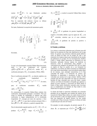 XXII CONGRESO NACIONAL DE HIDRÁULICA

AMH

U

sustrae

(

d
U;
dx

lo

) (

que

finalmente

produce

)

UU ' g ′ 2 − gg ′ − 1 + ( ∂ yη ) ∂ 2xyη U 2 gg ′ .
−1

Para la expresión del esfuerzo viscoso se obtiene

ρνα∂αu = U (∂yη)2 ρνα∂β −1 g ′′′ .
y
y

Por tanto, finalmente la ecuación del momentum queda:

()

(14)

(

)

La que se ha denominado ecuación Falkner-Skan fraccional,
junto
a
las
dos
condiciones
de
contorno
g 0 = g ′ 0 = 0 y g ′( ∞) = 1 ; siendo C1 el

( )

coeficiente principal y

C2 el secundario, (White, 2006).

Para el coeficiente principal
la
coordenada

C1 = m
el

mC2 =

K

1− 2 / α

ν2

α

es

(να / C4 ) 2 / α x ( m −1)(1−2 / α ) . En tanto,

coeficiente

m −1

C1 su relación explícita con
longitudinal

secundario

C2

resulta

C1 .

En consecuencia, la ecuación Falkner-Skan contiene dos
coeficientes, denominados principal y secundario. Para que
exista la variable de similaridad se requiere que estos
coeficientes se hagan independientes de la coordenada
longitudinal
; emergen por tanto dos opciones: o bien
m = 1 y β <1 , lo que deja la primera jerarquía libre; o
bien β =1 y
arbitrario, y queda la segunda libre.

x

m

C1 − C2 = 1 , se
m
C1 = 2
, y
m +1

Para la denominada segunda opción, con
produce

m +1
C4 =
, luego
2

coinciden; mientras que en el caso contrario

m
< 0 , el gradiente de presión es positivo o
m +1

6. Fondo y vórtices

(15)

( )

.

desfavorable.

2
U ∂ xyη
C1 =
, C2 =
ν 2 ∂ yη 3
ν 2 ∂ yη 2

)

( )

m 2
g′ + gg′ + 2 1− g′ = 0
m+ 1

U′

De donde,

(

m −1
; y resulta la ecuación Falkner-Skan clásica
m +1

m
> 0 el gradiente de presión longitudinal es
m +1
negativo o favorable, debido a que los signos de C1 y de

ν α β −1
− C11− g − ( C1 − C2) g ′ = ∂ y ( g′ ) ,
ν2
U′

C2 =

Si

2′

para

AMH

ACAPULCO, GUERRERO, MÉXICO, NOVIEMBRE 2012

Los vórtices o estructuras coherentes que se forman cerca del
fondo son los patrones de flujo más significativos de la capa
límite. En general, una estructura coherente puede definirse
como un patrón de flujo con un tiempo de vida y una
extensión en el espacio mayor que el promedio de las escalas
de turbulencia en un flujo. En sus investigaciones, Kaftory
(1993) y Guido (2007) observaron la ocurrencia de este
fenómeno, aplicando técnicas ópticas de medición no
intrusivas como la anemometría láser Doppler y la
velocimetría por imágenes de partículas (PIV por sus siglas
en inglés) en flujo en canales sin y con transporte de
sedimentos. Las formas de fondo ocasionan un rompimiento
de la capa límite desarrollada y una recirculación aguas abajo
de las mismas, cuya principal característica es la baja
velocidad del fluido y la formación de vórtices que
finalmente se desprenden e incorporan al flujo de alta
velocidad, por encima de la capa cortante. Kaftory (1993)
comenta que han sido observadas tres tipos de estructuras:
barridos de baja velocidad muy cerca del fondo o pared,
vórtices con forma de herradura u horquilla que aparecen a
alturas un poco mayores y eyecciones de fluido desde el
fondo al flujo medio (fenómeno conocido como bursting),
que se complementa con barridos de flujo desde la zona
media hacia la región de la pared.
La forma del fondo se aproxima realizando una extensión
periódica de los fragmentos que resultan del análisis de la
ecuación de Falkner-Skan clásica, los cuales tienen la forma
de una elevación o cuña con ángulo positivo o antihorario; o
bien una depresión de ángulo horario; los dos siendo
circuidos por el flujo inviscoso. Entonces, la forma de fondo
se aproxima por una serie de Fourier.
Por ejemplo, la onda rectangular, de período espacial
altura

h,

se representa por

r( x) =

4

π2

∞

l

y

hl ∑sn ( x )
n =1

 