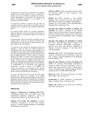AMH

XXII CONGRESO NACIONAL DE HIDRÁULICA
ACAPULCO, GUERRERO, MÉXICO, NOVIEMBRE 2012

El equilibrio en la capa límite se determina por el triángulo
dinámico de las fuerzas: inercial, viscosa, y gradiente de
presión; por lo que se obtiene el coeficiente de arrastre y
resulta representado por una potencia del recíproco del
número de Reynolds indexado; y a la potencia se le
denominó exponente de Blasius.
El exponente de Blasius es función tanto del índice de
ocupación espacial, lo cual refleja la viscosidad; como del
exponente de la velocidad libre, que trasluce el gradiente de
presión.
El resultado también exhibe una estructura multifractal,
donde la resolución se da por el recíproco del número de
Reynolds indexado y el exponente de Blasius por el espectro
de dimensiones.
Alternativamente, la fuerza de fricción se describe como un
operador dado a través de una derivada fraccional cuyo
orden depende tanto del índice de ocupación espacial como
de la potencia de la velocidad libre.
La existencia de una solución de similaridad presenta una
disyuntiva, o bien el índice de ocupación espacial es
estrictamente menor que la unidad, lo que significa que la
velocidad exterior es lineal con la coordenada longitudinal; y
por tanto, que la pendiente hidráulica se da de acuerdo con el
flujo de Haggen-Poiseuille. O bien, el índice de ocupación
espacial es la unidad, y se tiene el caso del régimen laminar
de movimiento; caso en que la interacción entre el fluido y la
frontera presenta sólo una longitud característica. Sin
embargo, el exponente de la velocidad exterior queda libre y
puede asumir cualquier valor diferente de cero, pero debido a
la compatibilidad con la descripción como dimensión
1
,
multifractal, se excluye el intervalo ( − / β 0] . Esta
libertad del exponente de la velocidad exterior, permite
considerar diversas formas para los fragmentos de fondo que
pueden ir desde un rectángulo hasta un triángulo.
La acción del fluido sobre las formas de fondo puede
describirse por medio de la actuación de la integral
fraccional que eventualmente puede cambiar la forma de los
fragmentos periódicos desde el rectángulo hasta el triángulo
pasando por etapas intermedias, como las formas de aleta de
tiburón; mientras, por supuesto, la derivada fraccional realiza
la transformación en orden inverso.

Referencias
Chester, S.; Meneveau, C.; Parlange, M.B. (2007).
“Modeling turbulent flow over fractal trees with
renormalized numerical simulation”. Journal of
Computational Physics. No. 225, pp. 427-448.
Clifford, N.J.; French, J.R.; Hardisty, J. (1993).
Turbulence, Perspectives on flow and sediment
transport. 13 Sand Transport Response to Fluctuating
Wind Velocity, pp. 304-334.

AMH

Guido, P. (2007). Estudio experimental del transporte
de partículas sólidas en flujo turbulento. Tesis
Doctoral. UNAM.
Kaftory, D. (1993). Structures in the turbulent
boundary layer and their interaction with particles.
PhD Thesis. University of California, Santa Barbara.
Landau L. D., E. M. Lifshitz, (1987). Fluid Mechanics,
Pergamon Press, Oxford, pp. 539.
Mercado, J.R.; Guido, P.; Sánchez, J.; Íñiguez, M.;
González, A. (2011). “Analysis of the Blasius'
formula and the Navier-Stokes fractional equation”.
Memorias XVII Congreso Nacional de la DDF; del 8
al 11 de noviembre, en Guadalajara, Jalisco. Aceptado
Abril 2012.
Mercado, J.R.; Íñiguez, M.; Brambila, F.; Ojeda,
W. (2011). “Perfil del agua sobre el cimacio y las
ecuaciones Reynolds fraccionales”. Tecnología y
Ciencias del Agua (antes Revista Hidráulica en
México). Fecha de recepción: 27 de Abril, 2011.
Artículo Sometido.
Mercado, J.R. (2010). “Ecuación Blasius fraccional”.
Congreso Latinoamericano de Hidráulica, Punta del
Este, Uruguay. Artículo publicado en las Memorias,
bajo la referencia 237.
Mercado, J.R.; Ramírez, J.; Perea, H.; Íñiguez, M.
(2009). “La ecuación Navier-Stokes fraccional en
canales de riego”. Revista de Matemática: Teoría y
Aplicaciones, (International Journal on Mathematics:
Theory and Applications). Artículo sometido, fecha de
recepción: junio 14, 2009; RMTA-082-2009.
Rouse, H. (1946). Elementary Mechanics of Fluids,
Dover, Publ., New York, pp. 376.
Sommerfeld, A. (1950). Mechanics of Deformable
Bodies, Academic Press, N. York, pp. 396.
White, F.M. (2006). Viscous Fluid Flow, McGrawHill, New York, pp. 629.

 