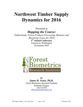 NW Timber Supply – J.D. Arney, PhD Page 1 of 34 28-January-2016
Northwest Timber Supply
Dynamics for 2016
Presented at
Mapping the Course:
Timberlands, Forest Products Processing, Biomass and
Bioenergy Issues for 2016
3rd
Annual Conference
Vancouver, Washington
28-January-2016
By
James D. Arney, Ph.D.
Forest Biometrics Research Institute
Portland, Oregon
(406) 649-0040
JDArney@forestbiometrics.org
 