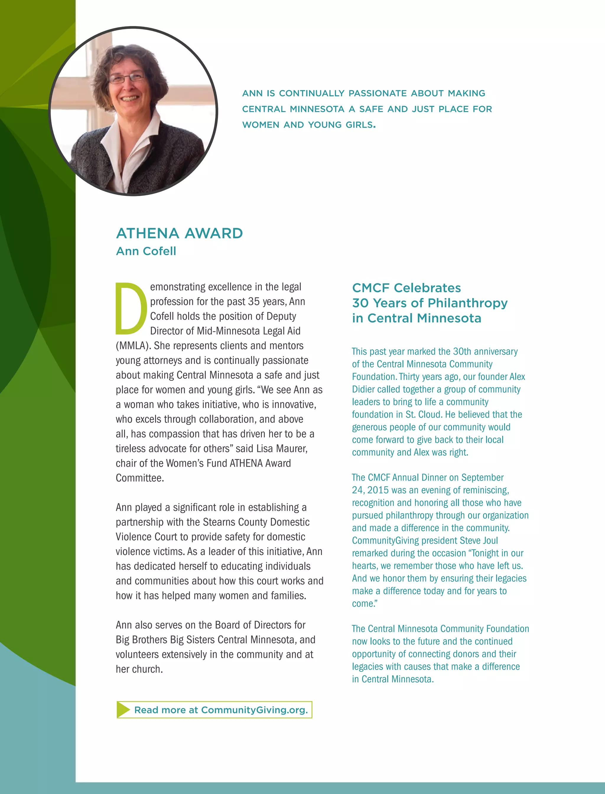 ATHENA AWARD
Ann Cofell
D
emonstrating excellence in the legal
profession for the past 35 years,Ann
Cofell holds the position of Deputy
Director of Mid-Minnesota Legal Aid
(MMLA). She represents clients and mentors
young attorneys and is continually passionate
about making Central Minnesota a safe and just
place for women and young girls. “We see Ann as
a woman who takes initiative, who is innovative,
who excels through collaboration, and above
all, has compassion that has driven her to be a
tireless advocate for others” said Lisa Maurer,
chair of the Women’s Fund ATHENA Award
Committee.
Ann played a significant role in establishing a
partnership with the Stearns County Domestic
Violence Court to provide safety for domestic
violence victims.As a leader of this initiative,Ann
has dedicated herself to educating individuals
and communities about how this court works and
how it has helped many women and families.
Ann also serves on the Board of Directors for
Big Brothers Big Sisters Central Minnesota, and
volunteers extensively in the community and at
her church.
CMCF Celebrates
30 Years of Philanthropy
in Central Minnesota
This past year marked the 30th anniversary
of the Central Minnesota Community
Foundation.Thirty years ago, our founder Alex
Didier called together a group of community
leaders to bring to life a community
foundation in St. Cloud. He believed that the
generous people of our community would
come forward to give back to their local
community and Alex was right.
The CMCF Annual Dinner on September
24, 2015 was an evening of reminiscing,
recognition and honoring all those who have
pursued philanthropy through our organization
and made a difference in the community.
CommunityGiving president Steve Joul
remarked during the occasion “Tonight in our
hearts, we remember those who have left us.
And we honor them by ensuring their legacies
make a difference today and for years to
come.”
The Central Minnesota Community Foundation
now looks to the future and the continued
opportunity of connecting donors and their
legacies with causes that make a difference
in Central Minnesota.
ann is continually passionate about making
central minnesota a safe and just place for
women and young girls.
Read more at CommunityGiving.org.
 