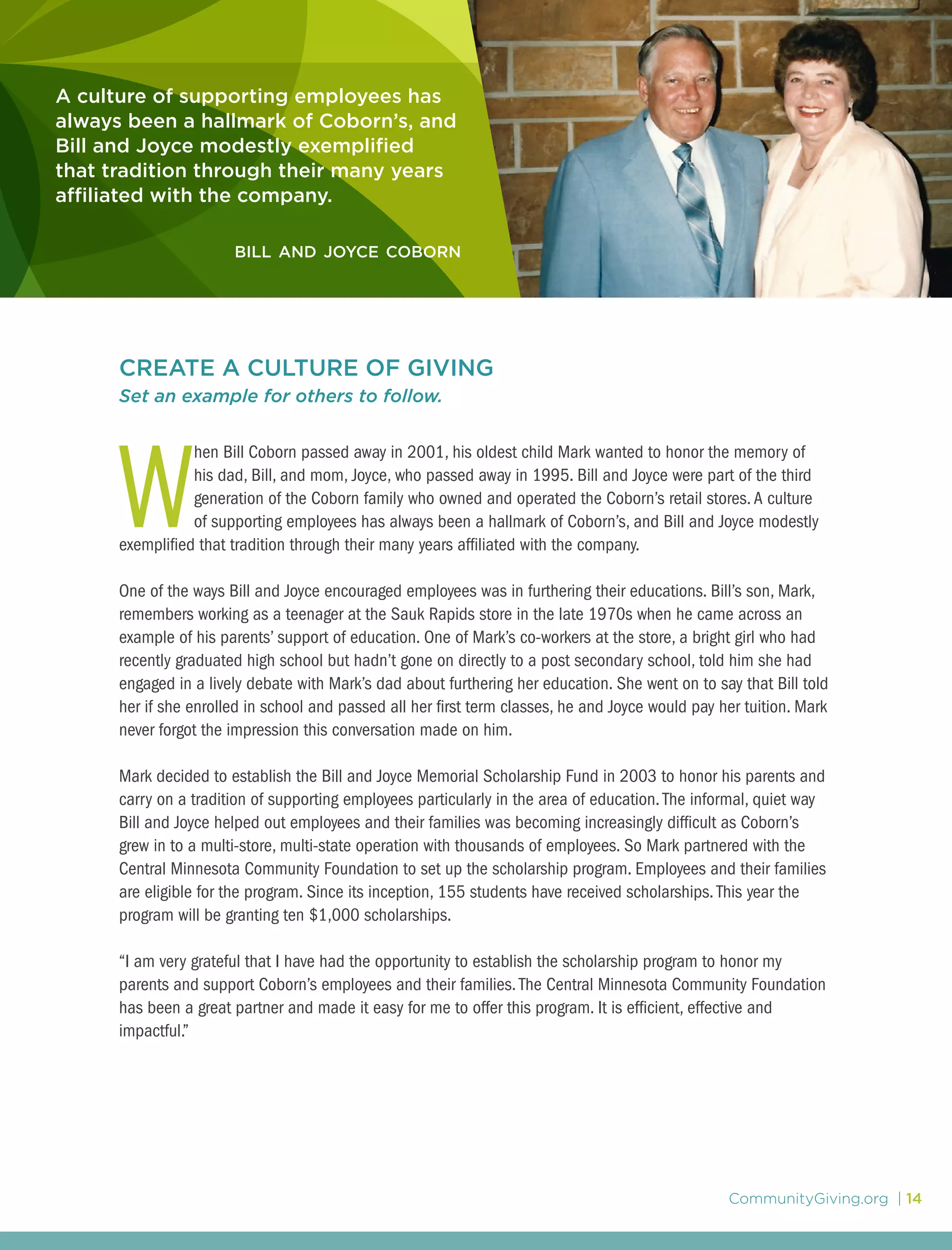 CommunityGiving.org | 14
A culture of supporting employees has
always been a hallmark of Coborn’s, and
Bill and Joyce modestly exemplified
that tradition through their many years
affiliated with the company.
bill and joyce coborn
CREATE A CULTURE OF GIVING
Set an example for others to follow.
W
hen Bill Coborn passed away in 2001, his oldest child Mark wanted to honor the memory of
his dad, Bill, and mom, Joyce, who passed away in 1995. Bill and Joyce were part of the third
generation of the Coborn family who owned and operated the Coborn’s retail stores.A culture
of supporting employees has always been a hallmark of Coborn’s, and Bill and Joyce modestly
exemplified that tradition through their many years affiliated with the company.
One of the ways Bill and Joyce encouraged employees was in furthering their educations. Bill’s son, Mark,
remembers working as a teenager at the Sauk Rapids store in the late 1970s when he came across an
example of his parents’ support of education. One of Mark’s co-workers at the store, a bright girl who had
recently graduated high school but hadn’t gone on directly to a post secondary school, told him she had
engaged in a lively debate with Mark’s dad about furthering her education. She went on to say that Bill told
her if she enrolled in school and passed all her first term classes, he and Joyce would pay her tuition. Mark
never forgot the impression this conversation made on him.
Mark decided to establish the Bill and Joyce Memorial Scholarship Fund in 2003 to honor his parents and
carry on a tradition of supporting employees particularly in the area of education.The informal, quiet way
Bill and Joyce helped out employees and their families was becoming increasingly difficult as Coborn’s
grew in to a multi-store, multi-state operation with thousands of employees. So Mark partnered with the
Central Minnesota Community Foundation to set up the scholarship program. Employees and their families
are eligible for the program. Since its inception, 155 students have received scholarships.This year the
program will be granting ten $1,000 scholarships.
“I am very grateful that I have had the opportunity to establish the scholarship program to honor my
parents and support Coborn’s employees and their families.The Central Minnesota Community Foundation
has been a great partner and made it easy for me to offer this program. It is efficient, effective and
impactful.”
 
