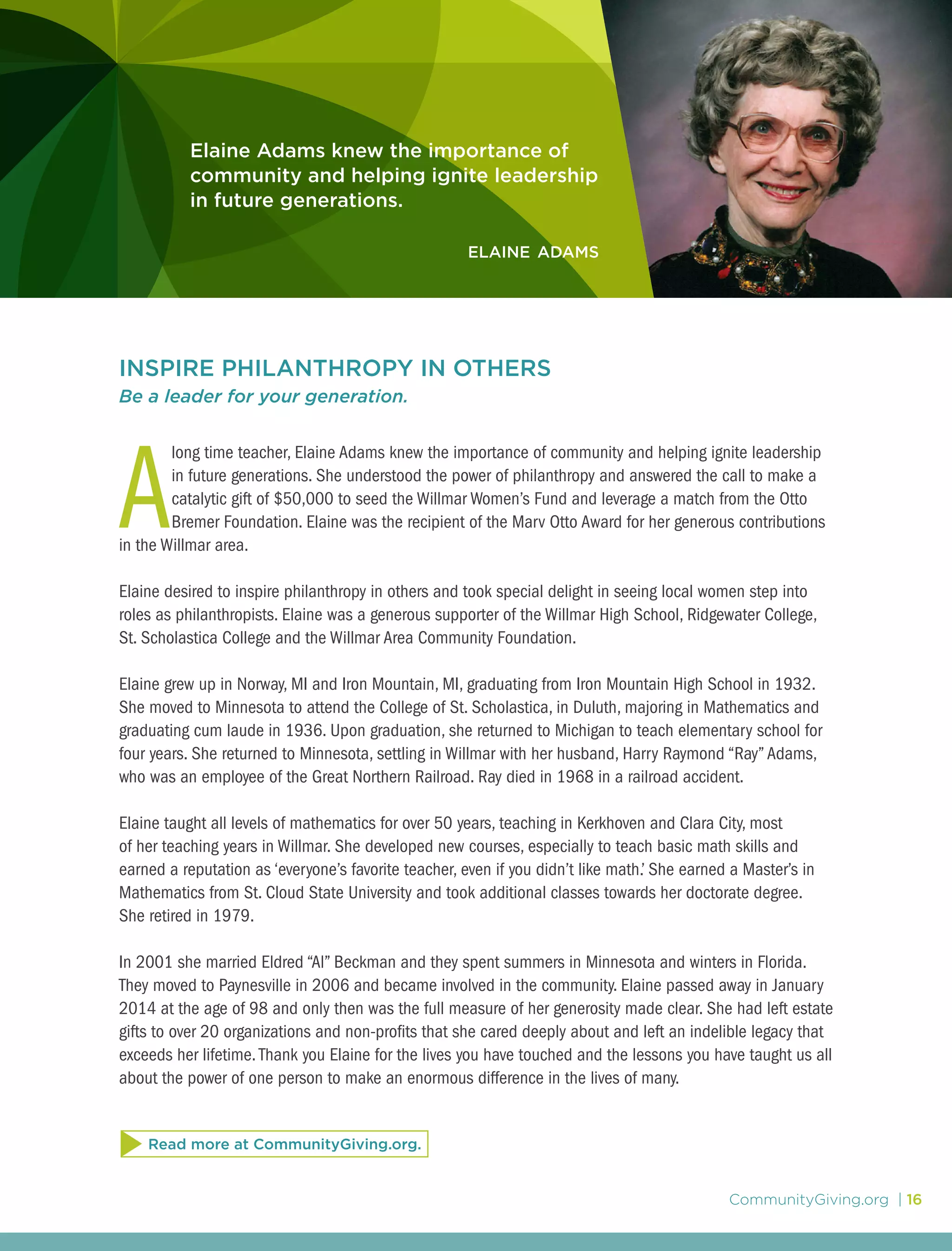 CommunityGiving.org | 16
Elaine Adams knew the importance of
community and helping ignite leadership
in future generations.
elaine adams
INSPIRE PHILANTHROPY IN OTHERS
Be a leader for your generation.
A
long time teacher, Elaine Adams knew the importance of community and helping ignite leadership
in future generations. She understood the power of philanthropy and answered the call to make a
catalytic gift of $50,000 to seed the Willmar Women’s Fund and leverage a match from the Otto
Bremer Foundation. Elaine was the recipient of the Marv Otto Award for her generous contributions
in the Willmar area.
Elaine desired to inspire philanthropy in others and took special delight in seeing local women step into
roles as philanthropists. Elaine was a generous supporter of the Willmar High School, Ridgewater College,
St. Scholastica College and the Willmar Area Community Foundation.
Elaine grew up in Norway, MI and Iron Mountain, MI, graduating from Iron Mountain High School in 1932.
She moved to Minnesota to attend the College of St. Scholastica, in Duluth, majoring in Mathematics and
graduating cum laude in 1936. Upon graduation, she returned to Michigan to teach elementary school for
four years. She returned to Minnesota, settling in Willmar with her husband, Harry Raymond “Ray”Adams,
who was an employee of the Great Northern Railroad. Ray died in 1968 in a railroad accident.
Elaine taught all levels of mathematics for over 50 years, teaching in Kerkhoven and Clara City, most
of her teaching years in Willmar. She developed new courses, especially to teach basic math skills and
earned a reputation as ‘everyone’s favorite teacher, even if you didn’t like math.’ She earned a Master’s in
Mathematics from St. Cloud State University and took additional classes towards her doctorate degree.
She retired in 1979.
In 2001 she married Eldred “Al” Beckman and they spent summers in Minnesota and winters in Florida.
They moved to Paynesville in 2006 and became involved in the community. Elaine passed away in January
2014 at the age of 98 and only then was the full measure of her generosity made clear. She had left estate
gifts to over 20 organizations and non-profits that she cared deeply about and left an indelible legacy that
exceeds her lifetime.Thank you Elaine for the lives you have touched and the lessons you have taught us all
about the power of one person to make an enormous difference in the lives of many.
Read more at CommunityGiving.org.
 