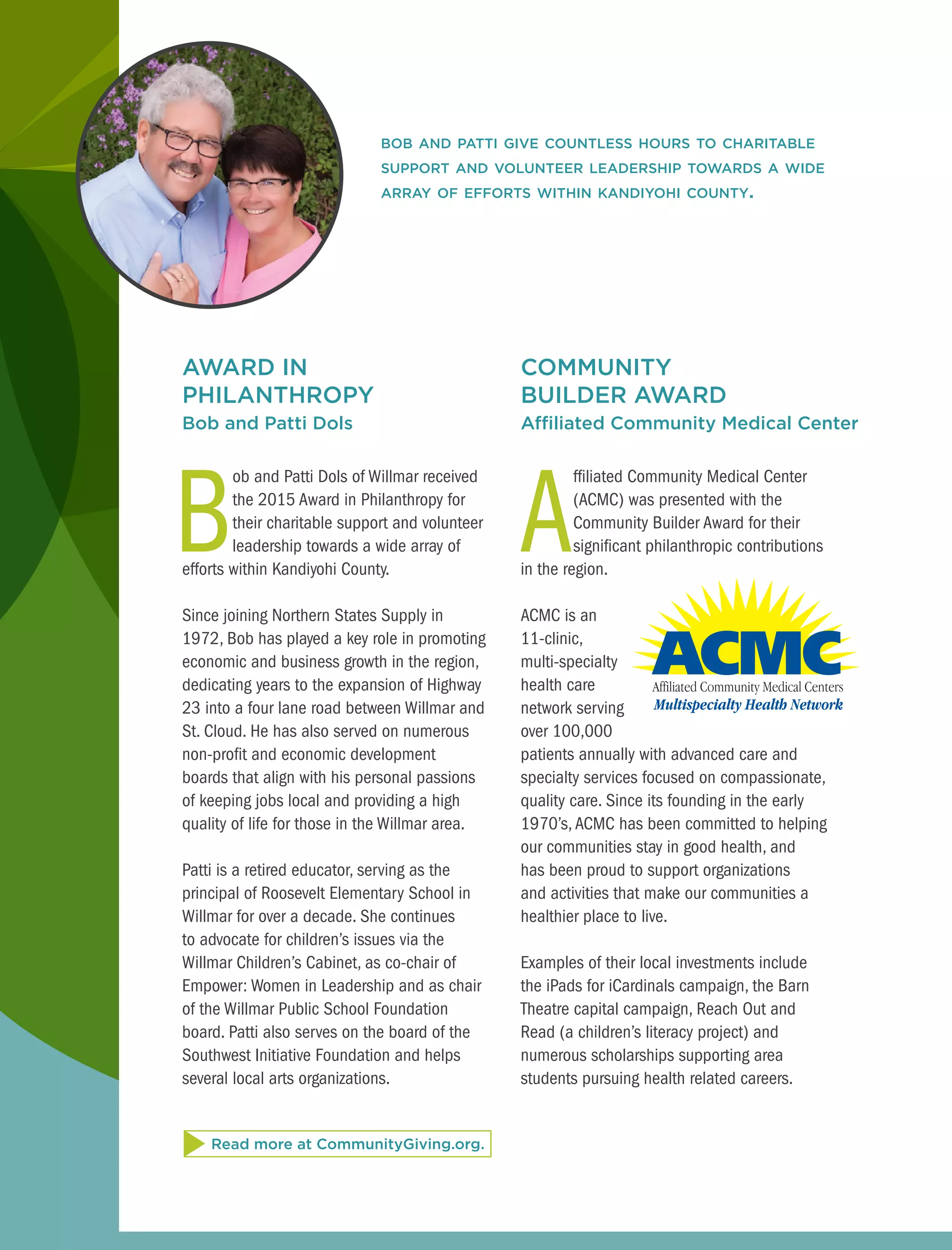 AWARD IN
PHILANTHROPY
Bob and Patti Dols
B
ob and Patti Dols of Willmar received
the 2015 Award in Philanthropy for
their charitable support and volunteer
leadership towards a wide array of
efforts within Kandiyohi County.
Since joining Northern States Supply in
1972, Bob has played a key role in promoting
economic and business growth in the region,
dedicating years to the expansion of Highway
23 into a four lane road between Willmar and
St. Cloud. He has also served on numerous
non-profit and economic development
boards that align with his personal passions
of keeping jobs local and providing a high
quality of life for those in the Willmar area.
Patti is a retired educator, serving as the
principal of Roosevelt Elementary School in
Willmar for over a decade. She continues
to advocate for children’s issues via the
Willmar Children’s Cabinet, as co-chair of
Empower: Women in Leadership and as chair
of the Willmar Public School Foundation
board. Patti also serves on the board of the
Southwest Initiative Foundation and helps
several local arts organizations.
bob and patti give countless hours to charitable
support and volunteer leadership towards a wide
array of efforts within kandiyohi county.
COMMUNITY
BUILDER AWARD
Affiliated Community Medical Center
A
ffiliated Community Medical Center
(ACMC) was presented with the
Community Builder Award for their
significant philanthropic contributions
in the region.
ACMC is an
11-clinic,
multi-specialty
health care
network serving
over 100,000
patients annually with advanced care and
specialty services focused on compassionate,
quality care. Since its founding in the early
1970’s, ACMC has been committed to helping
our communities stay in good health, and
has been proud to support organizations
and activities that make our communities a
healthier place to live.
Examples of their local investments include
the iPads for iCardinals campaign, the Barn
Theatre capital campaign, Reach Out and
Read (a children’s literacy project) and
numerous scholarships supporting area
students pursuing health related careers.
Read more at CommunityGiving.org.
 