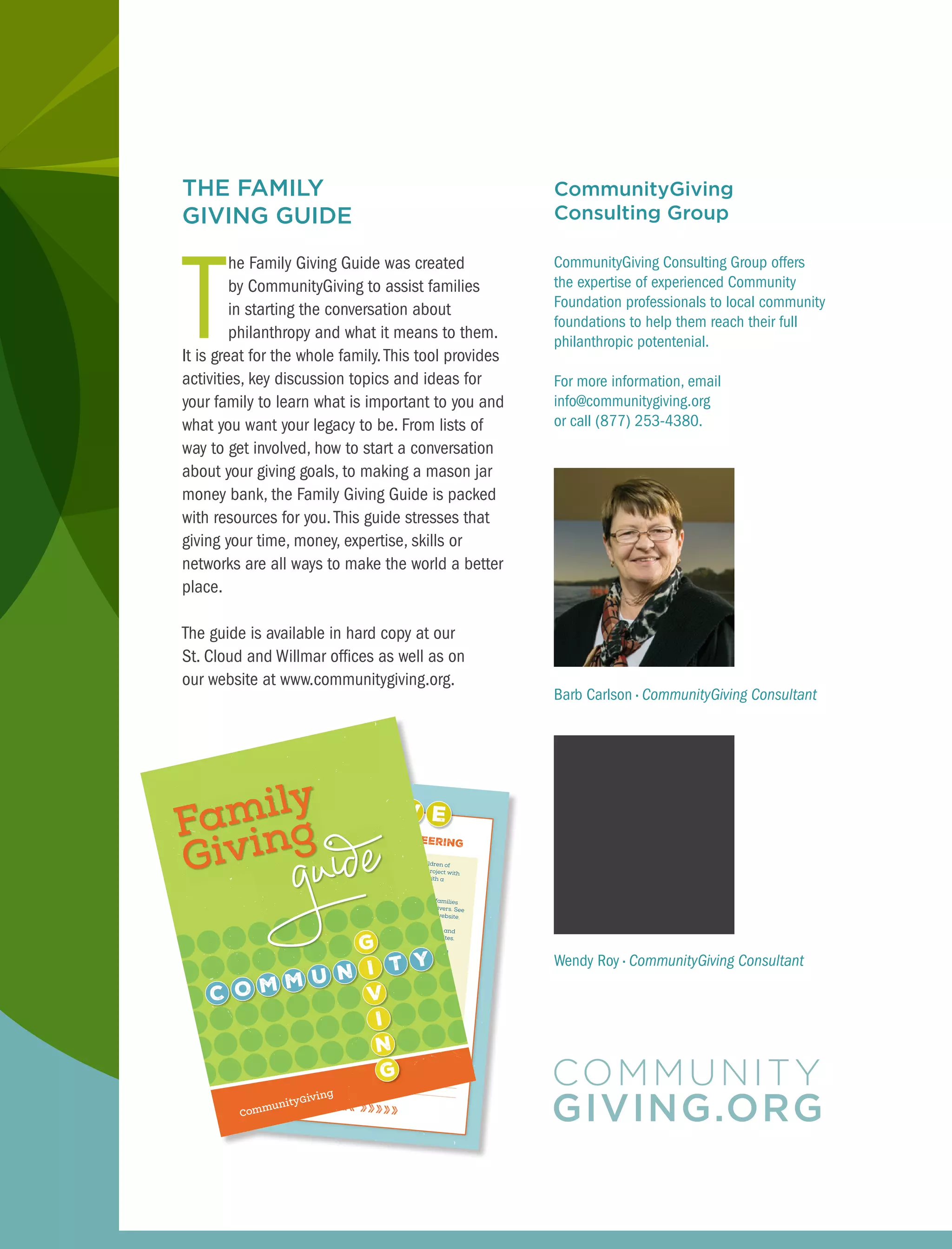 THE FAMILY
GIVING GUIDE
T
he Family Giving Guide was created
by CommunityGiving to assist families
in starting the conversation about
philanthropy and what it means to them.
It is great for the whole family.This tool provides
activities, key discussion topics and ideas for
your family to learn what is important to you and
what you want your legacy to be. From lists of
way to get involved, how to start a conversation
about your giving goals, to making a mason jar
money bank, the Family Giving Guide is packed
with resources for you.This guide stresses that
giving your time, money, expertise, skills or
networks are all ways to make the world a better
place.
The guide is available in hard copy at our
St. Cloud and Willmar offices as well as on
our website at www.communitygiving.org.
CommunityGiving
Consulting Group
CommunityGiving Consulting Group offers
the expertise of experienced Community
Foundation professionals to local community
foundations to help them reach their full
philanthropic potentenial.
For more information, email
info@communitygiving.org
or call (877) 253-4380.
spend time volunteering
Create a volunteer circle of families with children of
similar ages and start a monthly volunteer project with
a shared area of interest. End each session with a
potluck meal.
The Wilderness Project publishes stories about families
that clean up shorelines, wilderness areas and rivers. See
how you can be an apprentice ecologist on their website.Make a no-sew fleece blanket at your kitchen table and
contact CommunityGiving for suggested donation sites.Discuss ways your teen’s favorite hobby can also lead
to generosity.
Like woodworking? Build a birdhouse and gift
it to an elderly friend.
Like knitting? Knit a hat and scarf and donate
it to a homeless shelter.
Like video games? Save summer job money to buy
video games for a new immigrant family. Suggest
that your child teach their new friend how to play.
««««« »»»»»
1.
3.
4.
2.
‡
‡
‡
notes
Barb Carlson • CommunityGiving Consultant
Wendy Roy • CommunityGiving Consultant
 
